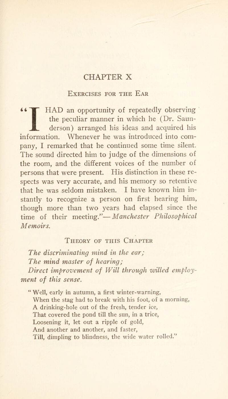 CHAPTER X Exercises for the Ear HAD an opportunity of repeatedly observing the peculiar manner in which he (Dr. Saun- M derson) arranged his ideas and acquired his information. Whenever he was introduced into com¬ pany, I remarked that he continued some time silent. The sound directed him to judge of the dimensions of the room, and the different voices of the number of persons that were present. His distinction in these re¬ spects was very accurate, and his memory so retentive that he was seldom mistaken. I have known him in¬ stantly to recognize a person on first hearing him, though more than two years had elapsed since the time of their meeting/’—Manchester Philosophical Memoirs. Theory of this Chapter The discriminating mind in the ear; The mind master of hearing; Direct improvement of Will through willed employ¬ ment of this sense. “ Well, early in autumn, a first winter-warning, When the stag had to break with his foot, of a morning, A drinking-hole out of the fresh, tender ice, That covered the pond till the sun, in a trice, Loosening it, let out a ripple of gold, And another and another, and faster, Till, dimpling to blindness, the wide water rolled.”