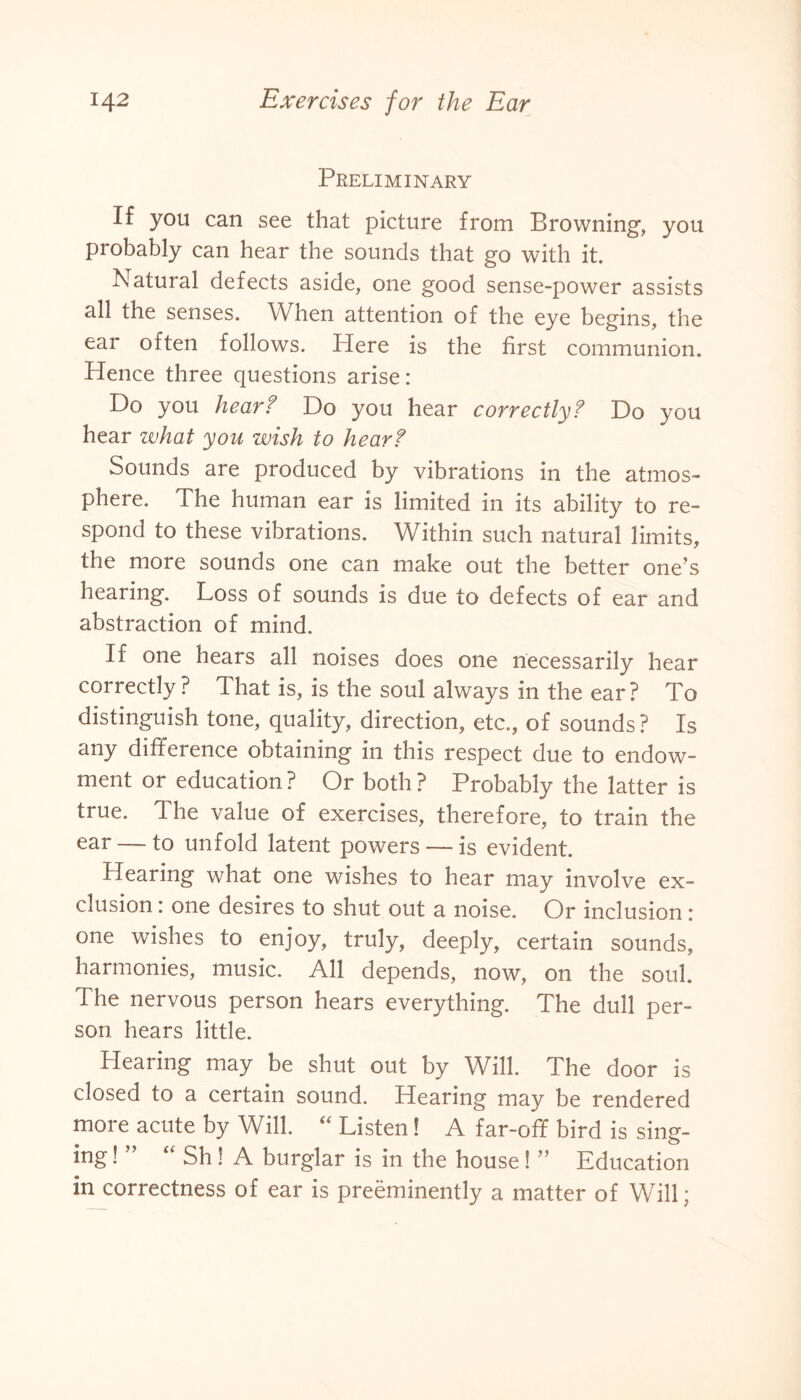 Preliminary If you can see that picture from Browning, you probably can hear the sounds that go with it. Natural defects aside, one good sense-power assists all the senses. When attention of the eye begins, the ear often follows. Here is the first communion. Hence three questions arise: Do you hear? Do you hear correctly? Do you hear zvhat you wish to hear? Sounds are produced by vibrations in the atmos¬ phere. The human ear is limited in its ability to re¬ spond to these vibrations. Within such natural limits, the more sounds one can make out the better one’s hearing. Loss of sounds is due to defects of ear and abstraction of mind. If one hears all noises does one necessarily hear correctly? That is, is the soul always in the ear? To distinguish tone, quality, direction, etc., of sounds ? Is any difference obtaining in this respect due to endow¬ ment or education? Or both? Probably the latter is true. The value of exercises, therefore, to train the ear — to unfold latent powers — is evident. Hearing what one wishes to hear may involve ex¬ clusion : one desires to shut out a noise. Or inclusion: one wishes to enjoy, truly, deeply, certain sounds, harmonies, music. All depends, now, on the soul. The nervous person hears everything. The dull per¬ son hears little. Hearing may be shut out by Will. The door is closed to a certain sound. Hearing may be rendered more acute by Will. “ Listen! A far-off bird is sing¬ ing ! ” “ Sh! A burglar is in the house! ” Education in correctness of ear is preeminently a matter of Will;