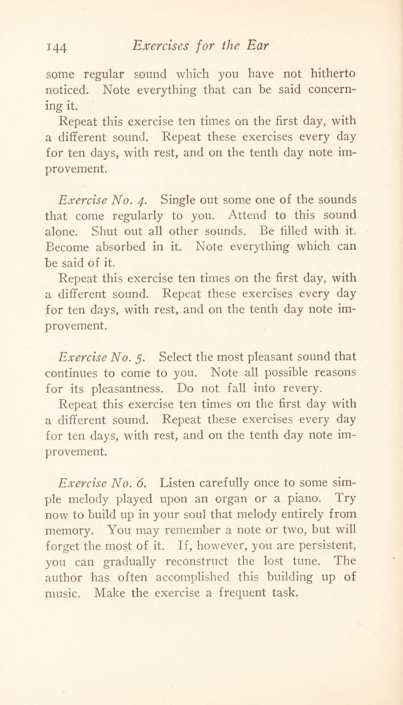 some regular sound which you have not hitherto noticed. Note everything that can be said concern¬ ing it. Repeat this exercise ten times on the first day, with a different sound. Repeat these exercises every day for ten days, with rest, and on the tenth day note im¬ provement. Exercise No. 4. Single out some one of the sounds that come regularly to you. Attend to this sound alone. Shut out all other sounds. Be filled with it. Become absorbed in it. Note everything which can be said of it. Repeat this exercise ten times on the first day, with a different sound. Repeat these exercises every day for ten days, with rest, and on the tenth day note im¬ provement. Exercise No. 5. Select the most pleasant sound that continues to come to you. Note all possible reasons for its pleasantness. Do not fall into revery. Repeat this exercise ten times on the first day with a different sound. Repeat these exercises every day for ten days, with rest, and on the tenth day note im¬ provement. Exercise No. 6. Listen carefully once to some sim¬ ple melody played upon an organ or a piano. Try now to build up in your soul that melody entirely from memory. You may remember a note or two, but will forget the most of it. If, however, you are persistent, you can gradually reconstruct the lost tune. The author has often accomplished this building up of music. Make the exercise a frequent task.