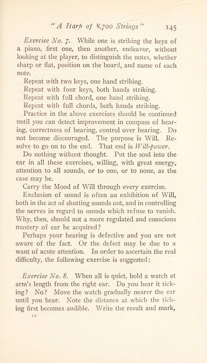 Exercise No. 7. While one is striking the keys of a piano, first one, then another, endeavor, without looking at the player, to distinguish the notes, whether sharp or flat, position on the board, and name of each note. Repeat with two keys, one hand striking. Repeat with four keys, both hands striking. Repeat with full chord, one hand striking. Repeat with full chords, both hands striking. Practice in the above exercises should be continued until you can detect improvement in compass of hear¬ ing, correctness of hearing, control over hearing. Do not become discouraged. The purpose is Will. Re¬ solve to go on to the end. That end is Will-power. Do nothing without thought. Put the soul into the ear in all these exercises, willing, with great energy, attention to all sounds, or to one, or to none, as the case may be. Carry the Mood of Will through every exercise. Exclusion of sound is often an exhibition of Will, both in the act of shutting sounds out, and in controlling the nerves in regard to sounds which refuse to vanish. Why, then, should not a more regulated and conscious mastery of ear be acquired? Perhaps your hearing is defective and you are not aware of the fact. Or the defect may be due to a want of acute attention. In order to ascertain the real difficulty, the following exercise is suggested: Exercise No. 8. When all is quiet, hold a watch at arm’s length from the right ear. Do you hear it tick¬ ing? No? Move the watch gradually nearer the ear until you hear. Note the distance at which the tick¬ ing first becomes audible. Write the result and mark,