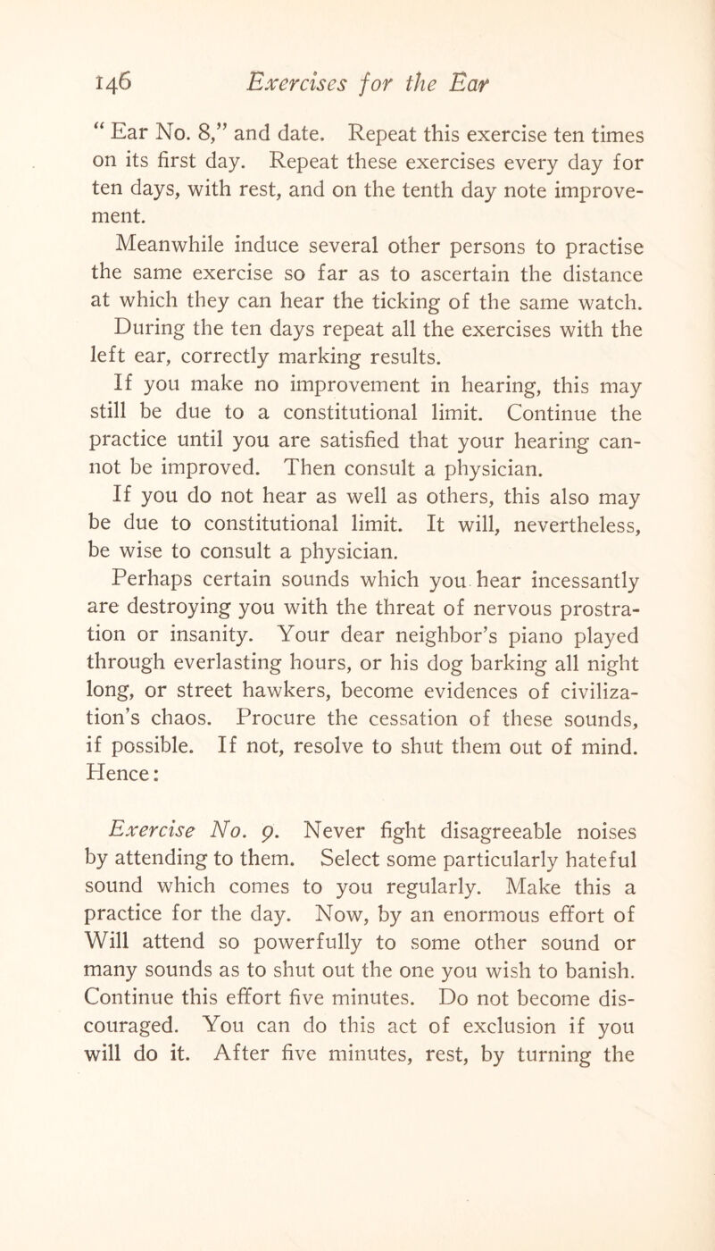“ Ear No. 8,” and date. Repeat this exercise ten times on its first day. Repeat these exercises every day for ten days, with rest, and on the tenth day note improve¬ ment. Meanwhile induce several other persons to practise the same exercise so far as to ascertain the distance at which they can hear the ticking of the same watch. During the ten days repeat all the exercises with the left ear, correctly marking results. If you make no improvement in hearing, this may still be due to a constitutional limit. Continue the practice until you are satisfied that your hearing can¬ not be improved. Then consult a physician. If you do not hear as well as others, this also may be due to constitutional limit. It will, nevertheless, be wise to consult a physician. Perhaps certain sounds which you hear incessantly are destroying you with the threat of nervous prostra¬ tion or insanity. Your dear neighbor’s piano played through everlasting hours, or his dog barking all night long, or street hawkers, become evidences of civiliza¬ tion’s chaos. Procure the cessation of these sounds, if possible. If not, resolve to shut them out of mind. Hence: Exercise No. 9. Never fight disagreeable noises by attending to them. Select some particularly hateful sound which comes to you regularly. Make this a practice for the day. Now, by an enormous effort of Will attend so powerfully to some other sound or many sounds as to shut out the one you wish to banish. Continue this effort five minutes. Do not become dis¬ couraged. You can do this act of exclusion if you will do it. After five minutes, rest, by turning the
