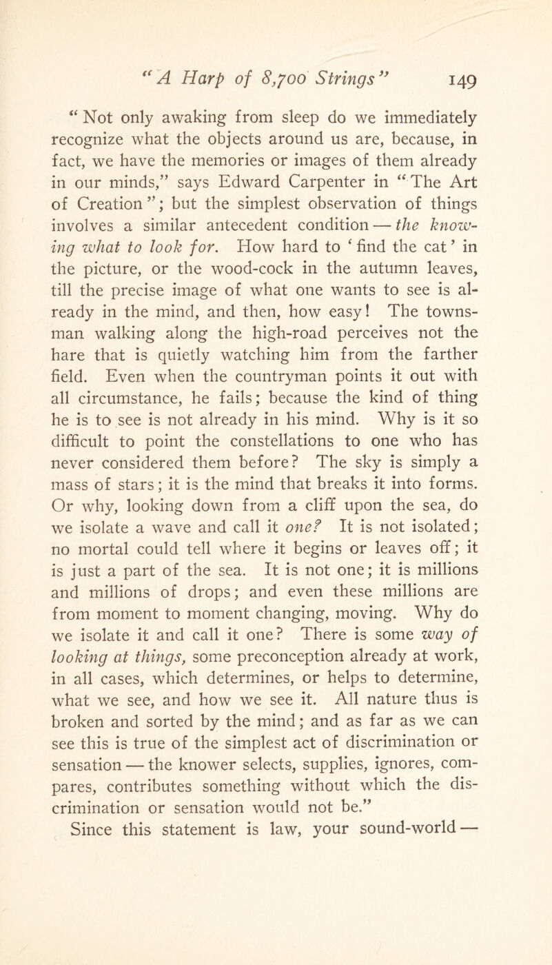 “ Not only awaking from sleep do we immediately recognize what the objects around us are, because, in fact, we have the memories or images of them already in our minds,” says Edward Carpenter in “ The Art of Creation ”; but the simplest observation of things involves a similar antecedent condition — the know¬ ing what to look for. How hard to ‘ find the cat ’ in the picture, or the wood-cock in the autumn leaves, till the precise image of what one wants to see is al¬ ready in the mind, and then, how easy! The towns¬ man walking along the high-road perceives not the hare that is quietly watching him from the farther field. Even when the countryman points it out with all circumstance, he fails; because the kind of thing he is to see is not already in his mind. Why is it so difficult to point the constellations to one who has never considered them before? The sky is simply a mass of stars; it is the mind that breaks it into forms. Or why, looking down from a cliff upon the sea, do we isolate a wave and call it one? It is not isolated; no mortal could tell where it begins or leaves off; it is just a part of the sea. It is not one; it is millions and millions of drops; and even these millions are from moment to moment changing, moving. Why do we isolate it and call it one? There is some way of looking at things, some preconception already at work, in all cases, which determines, or helps to determine, what we see, and how we see it. All nature thus is broken and sorted by the mind; and as far as we can see this is true of the simplest act of discrimination or sensation — the knower selects, supplies, ignores, com¬ pares, contributes something without which the dis¬ crimination or sensation would not be.” Since this statement is law, your sound-world —-