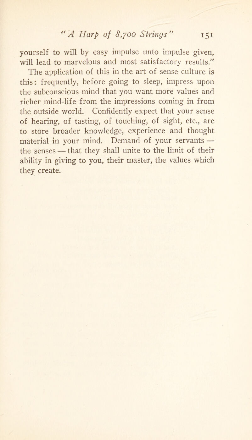 yourself to will by easy impulse unto impulse given, will lead to marvelous and most satisfactory results.” The application of this in the art of sense culture is this: frequently, before going to sleep, impress upon the subconscious mind that you want more values and richer mind-life from the impressions coming in from the outside world. Confidently expect that your sense of hearing, of tasting, of touching, of sight, etc., are to store broader knowledge, experience and thought material in your mind. Demand of your servants — the senses — that they shall unite to the limit of their ability in giving to you, their master, the values which they create.