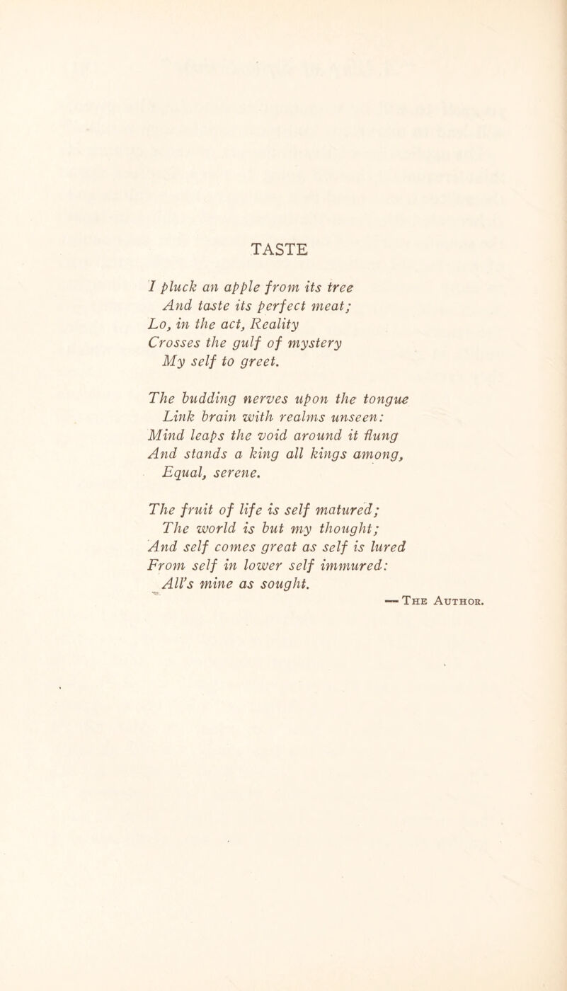 TASTE I pluck an apple from its tree And taste its perfect meat; Lo, in the act, Reality Crosses the gulf of mystery My self to greet. The budding nerves upon the tongue Link brain with realms unseen: Mind leaps the void around it flung And stands a king all kings among. Equal, serene. The fruit of life is self matured; The world is but my thought; And self comes great as self is lured From self in lower self immured: All’s mine as sought. The Author.