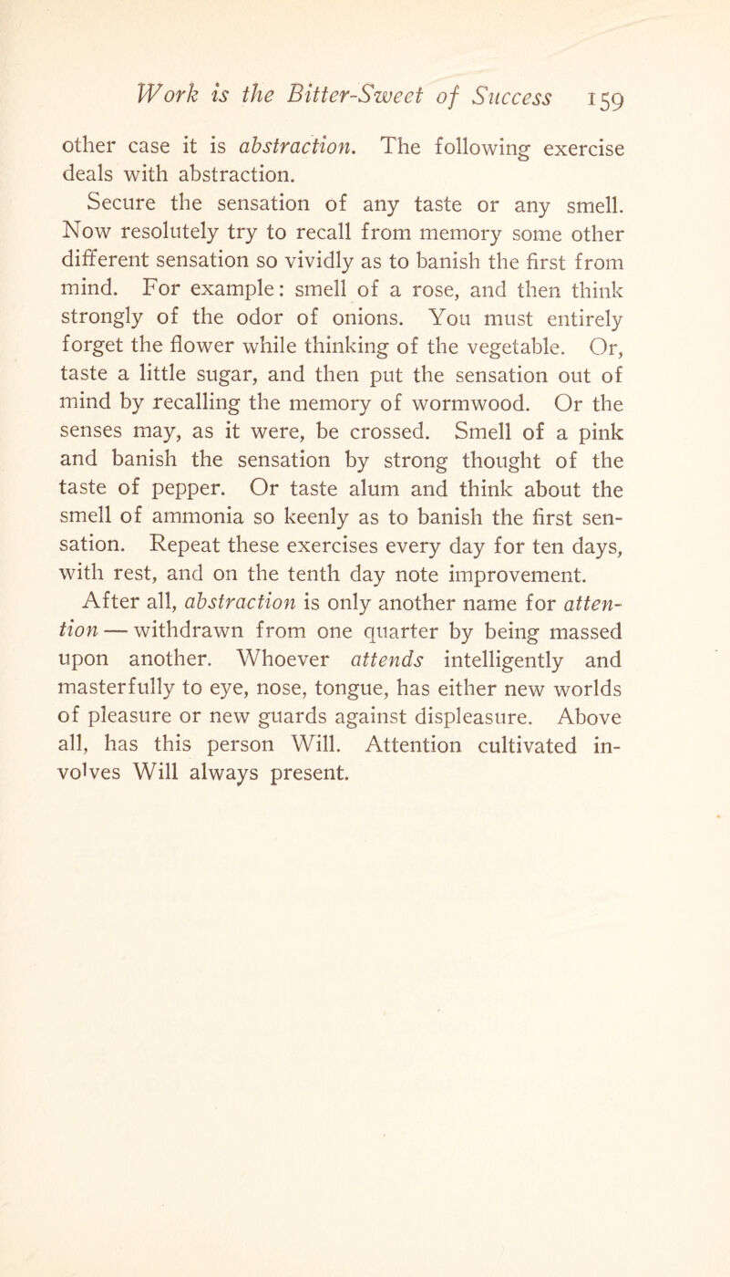 other case it is abstraction. The following exercise deals with abstraction. Secure the sensation of any taste or any smell. Now resolutely try to recall from memory some other different sensation so vividly as to banish the first from mind. For example: smell of a rose, and then think strongly of the odor of onions. You must entirely forget the flower while thinking of the vegetable. Or, taste a little sugar, and then put the sensation out of mind by recalling the memory of wormwood. Or the senses may, as it were, be crossed. Smell of a pink and banish the sensation by strong thought of the taste of pepper. Or taste alum and think about the smell of ammonia so keenly as to banish the first sen¬ sation. Repeat these exercises every day for ten days, with rest, and on the tenth day note improvement. After all, abstraction is only another name for atten¬ tion— withdrawn from one quarter by being massed upon another. Whoever attends intelligently and masterfully to eye, nose, tongue, has either new worlds of pleasure or new guards against displeasure. Above all, has this person Will. Attention cultivated in¬ volves Will always present.