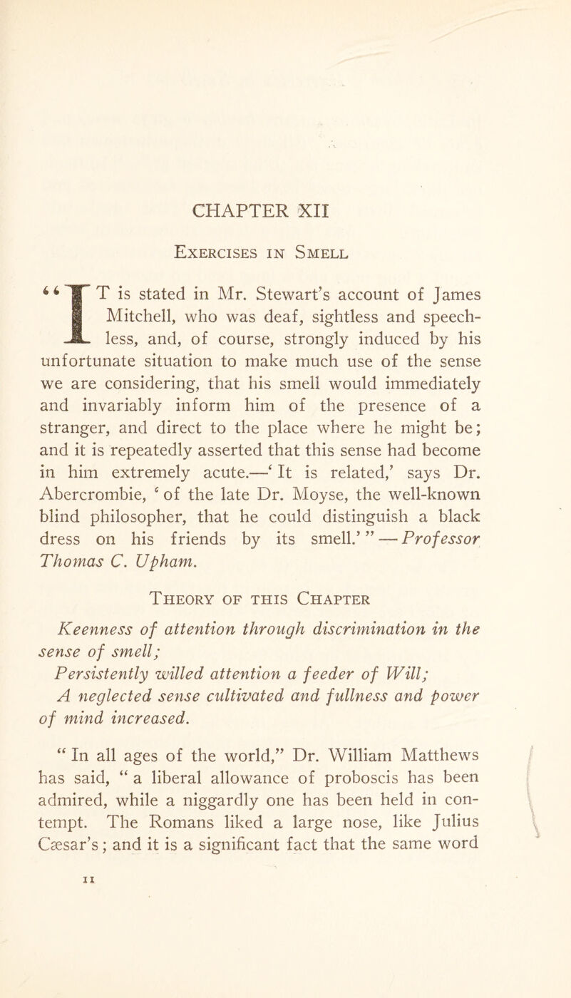 CHAPTER XII Exercises in Smell 46 T ^ 1S s^e<^ in ^r- Stewart’s account of James Mitchell, who was deaf, sightless and speech- JL less, and, of course, strongly induced by his unfortunate situation to make much use of the sense we are considering, that his smell would immediately and invariably inform him of the presence of a stranger, and direct to the place where he might be; and it is repeatedly asserted that this sense had become in him extremely acute.—‘ It is related,’ says Dr. Abercrombie, 4 of the late Dr. Moyse, the well-known blind philosopher, that he could distinguish a black dress on his friends by its smell.’ ” — Professor Thomas C. Upham. Theory of this Chapter Keenness of attention through discrimination in the sense of smell; Persistently willed attention a feeder of Will; A neglected sense cultivated and fullness and power of mind increased. “ In all ages of the world,” Dr. William Matthews has said, “ a liberal allowance of proboscis has been admired, while a niggardly one has been held in con¬ tempt. The Romans liked a large nose, like Julius Caesar’s; and it is a significant fact that the same word