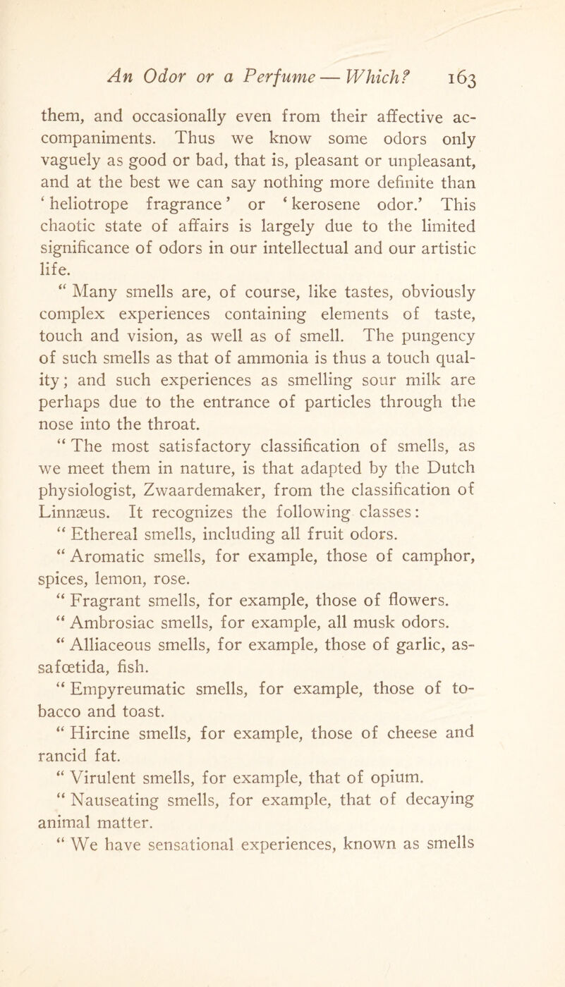 them, and occasionally even from their affective ac¬ companiments. Thus we know some odors only vaguely as good or bad, that is, pleasant or unpleasant, and at the best we can say nothing more definite than ‘ heliotrope fragrance5 or ‘ kerosene odor/ This chaotic state of affairs is largely due to the limited significance of odors in our intellectual and our artistic life. “ Many smells are, of course, like tastes, obviously complex experiences containing elements of taste, touch and vision, as well as of smell. The pungency of such smells as that of ammonia is thus a touch qual¬ ity ; and such experiences as smelling sour milk are perhaps due to the entrance of particles through the nose into the throat. “ The most satisfactory classification of smells, as we meet them in nature, is that adapted by the Dutch physiologist, Zwaardemaker, from the classification of Linnaeus. It recognizes the following classes: “ Ethereal smells, including all fruit odors. “ Aromatic smells, for example, those of camphor, spices, lemon, rose. “ Fragrant smells, for example, those of flowers. “ Ambrosiac smells, for example, all musk odors. “ Alliaceous smells, for example, those of garlic, as- safoetida, fish. “ Empyreumatic smells, for example, those of to¬ bacco and toast. “ Hircine smells, for example, those of cheese and rancid fat. “ Virulent smells, for example, that of opium. “ Nauseating smells, for example, that of decaying animal matter. “ We have sensational experiences, known as smells