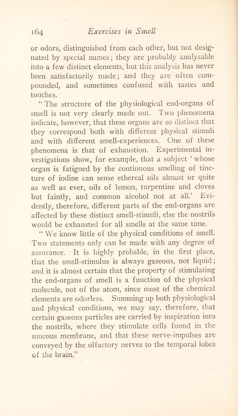 or odors, distinguished from each other, but not desig¬ nated by special names; they are probably analyzable into a few distinct elements, but this analysis has never been satisfactorily made; and they are often com¬ pounded, and sometimes confused with tastes and touches. “ The structure of the physiological end-organs of smell is not very clearly made out. Two phenomena indicate, however, that these organs are so distinct that they correspond both with different physical stimuli and with different smell-experiences. One of these phenomena is that of exhaustion. Experimental in¬ vestigations show, for example, that a subject ‘ whose organ is fatigued by the continuous smelling of tinc¬ ture of iodine can sense ethereal oils almost or quite as well as ever, oils of lemon, turpentine and cloves but faintly, and common alcohol not at all.’ Evi¬ dently, therefore, different parts of the end-organs are affected by these distinct smell-stimuli, else the nostrils would be exhausted for all smells at the same time. “ We know little of the physical conditions of smell. Two statements only can be made with any degree of assurance. It is highly probable, in the first place, that the smell-stimulus is always gaseous, not liquid; and it is almost certain that the property of stimulating the end-organs of smell is a function of the physical molecule, not of the atom, since most of the chemical elements are odorless. Summing up both physiological and physical conditions, we may say, therefore, that certain gaseous particles are carried by inspiration into the nostrils, where they stimulate cells found in the mucous membrane, and that these nerve-impulses are conveyed by the olfactory nerves to the temporal lobes of the brain.’'