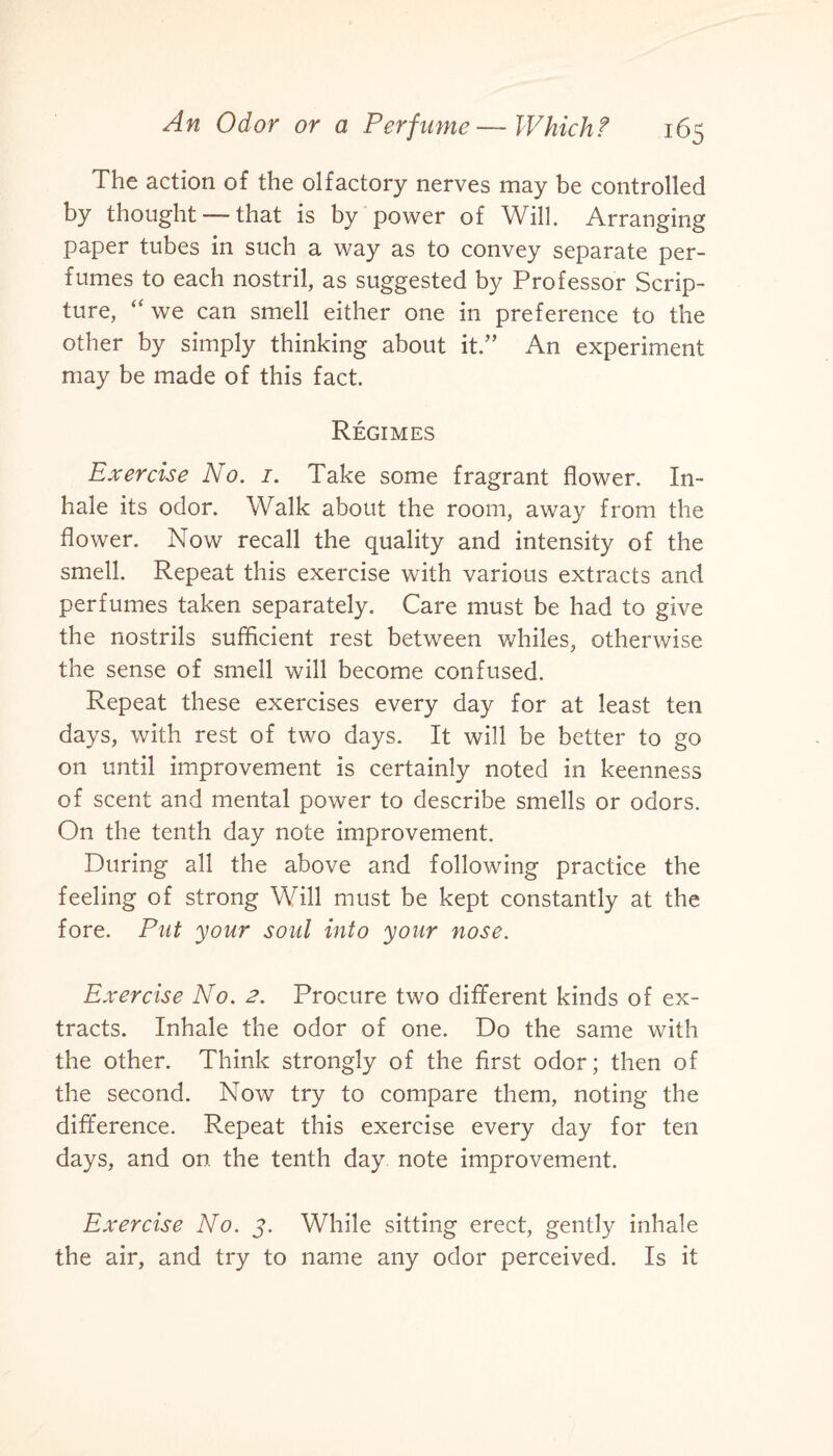 The action of the olfactory nerves may be controlled by thought — that is by power of Will. Arranging paper tubes in such a way as to convey separate per¬ fumes to each nostril, as suggested by Professor Scrip¬ ture, “ we can smell either one in preference to the other by simply thinking about it.” An experiment may be made of this fact. Regimes Exercise No. 1. Take some fragrant flower. In¬ hale its odor. Walk about the room, away from the flower. Now recall the quality and intensity of the smell. Repeat this exercise with various extracts and perfumes taken separately. Care must be had to give the nostrils sufficient rest between whiles, otherwise the sense of smell will become confused. Repeat these exercises every day for at least ten days, with rest of two days. It will be better to go on until improvement is certainly noted in keenness of scent and mental power to describe smells or odors. On the tenth day note improvement. During all the above and following practice the feeling of strong Will must be kept constantly at the fore. Put your soul into your nose. Exercise No. 2. Procure two different kinds of ex¬ tracts. Inhale the odor of one. Do the same with the other. Think strongly of the first odor; then of the second. Now try to compare them, noting the difference. Repeat this exercise every day for ten days, and on the tenth day note improvement. Exercise No. j. While sitting erect, gently inhale the air, and try to name any odor perceived. Is it