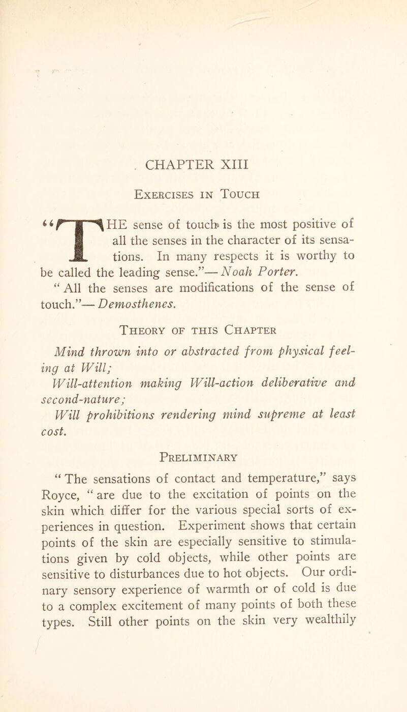 CHAPTER XIII Exercises in Touch 4*r“ir^HE sense of touch is the most positive of all the senses in the character of its sensa- JL tions. In many respects it is worthy to be called the leading sense.”—Noah Porter. “ All the senses are modifications of the sense of touch.”-— Demosthenes. Theory of this Chapter Mind thrown into or abstracted from physical feel¬ ing at Will; Will-attention making Will-action deliberative and second-nature; Will prohibitions rendering mind supreme at least cost. Preliminary “ The sensations of contact and temperature,” says Royce, “ are due to the excitation of points on the skin which differ for the various special sorts of ex¬ periences in question. Experiment shows that certain points of the skin are especially sensitive to stimula¬ tions given by cold objects, while other points are sensitive to disturbances due to hot objects. Our ordi¬ nary sensory experience of warmth or of cold is due to a complex excitement of many points of both these types. Still other points on the skin very wealthily