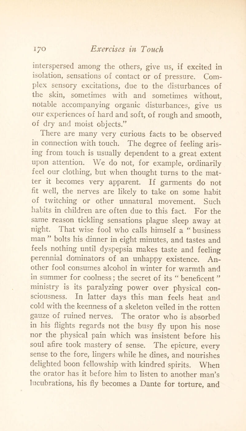 interspersed among the others, give us, if excited in isolation, sensations of contact or of pressure. Com¬ plex sensory excitations, due to the disturbances of the skin, sometimes with and sometimes without, notable accompanying organic disturbances, give us our experiences of hard and soft, of rough and smooth, of dry and moist objects.” There are many very curious facts to be observed in connection with touch. The degree of feeling aris¬ ing from touch is usually dependent to a great extent upon attention. We do not, for example, ordinarily feel our clothing, but when thought turns to the mat¬ ter it becomes very apparent. If garments do not fit well, the nerves are likely to take on some habit of twitching or other unnatural movement. Such habits in children are often due to this fact. For the same reason tickling sensations plague sleep away at night. That wise fool who calls himself a “ business man ” bolts his dinner in eight minutes, and tastes and feels nothing until dyspepsia makes taste and feeling perennial dominators of an unhappy existence. An¬ other fool consumes alcohol in winter for warmth and in summer for coolness; the secret of its “ beneficent ” ministry is its paralyzing power over physical con¬ sciousness. In latter days this man feels heat and cold with the keenness of a skeleton veiled in the rotten gauze of ruined nerves. The orator who is absorbed in his flights regards not the busy fly upon his nose nor the physical pain which was insistent before his soul afire took mastery of sense. The epicure, every sense to the fore, lingers while he dines, and nourishes delighted boon fellowship with kindred spirits. When the orator has it before him to listen to another man’s lucubrations, his fly becomes a Dante for torture, and