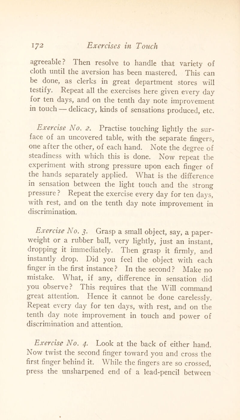 agreeable? Then resolve to handle that variety of cloth until the aversion has been mastered. This can be done, as clerks in great department stores will testify. Repeat all the exercises here given every day for ten days, and on the tenth day note improvement in touch — delicacy, kinds of sensations produced, etc. Exercise No. 2. Practise touching lightly the sur¬ face of an uncovered table, with the separate fingers, one after the other, of each hand. Note the degree of steadiness with which this is done. Now repeat the experiment with strong pressure upon each finger of the hands separately applied. What is the difference in sensation between the light touch and the strong pressure ? Repeat the exercise every day for ten days, with rest, and on the tenth day note improvement in discrimination. Exercise No. j. Grasp a small object, say, a paper¬ weight or a rubber ball, very lightly, just an instant, dropping it immediately. Then grasp it firmly, and instantly drop. Did you feel the object with each finger in the first instance ? In the second ? Make no mistake. What, if any, difference in sensation did you observe? This requires that the Will command great attention. Hence it cannot be done carelessly. Repeat every day for ten days, with rest, and on the tenth day note improvement in touch and power of discrimination and attention. Exercise No. 4. Look at the back of either hand. Now twist the second finger toward you and cross the first finger behind it. While the fingers are so crossed, press the unsharpened end of a lead-pencil between