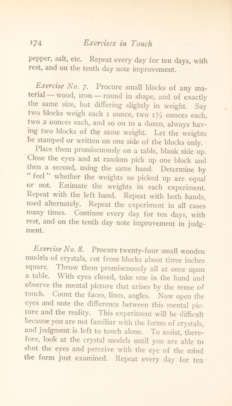 pepper, salt, etc. Repeat every day for ten days, with rest, and on the tenth day note improvement. Exercise No. y. Procure small blocks of any ma¬ terial wood, iron — round in shape, and of exactly the same size, but differing slightly in weight. Say two blocks weigh each i ounce, two ip2 ounces each, two 2 ounces each, and so on to a dozen, always hav¬ ing two blocks of the same weight. Let the weights be stamped or written on one side of the blocks only. Place them promiscuously on a table, blank side up. Close the eyes and at random pick up one block and then a second, using the same hand. Determine by “ feel ” whether the weights so picked up are equal or not. Estimate the weights in each experiment. Repeat with the left hand. Repeat with both hands, used alternately. Repeat the experiment in all cases many times. Continue every day for ten days, with rest, and on the tenth day note improvement in judg¬ ment. Ex ercise No. 8. Procure twenty-four small wooden models of crystals, cut from blocks about three inches square. Throw them promiscuously all at once upon a table. With eyes closed, take one in the hand and obseive the mental picture that arises by the sense of touch. Count the faces, lines, angles. Now open the eyes and note the difference between this mental pic¬ ture and the reality. This experiment will be difficult because you are not familiar with the forms of crystals, and judgment is left to touch alone. To assist, there¬ fore, look at the crystal models until you are able to shut the eyes and perceive with the eye of the mind the form just examined. Repeat every day for ten