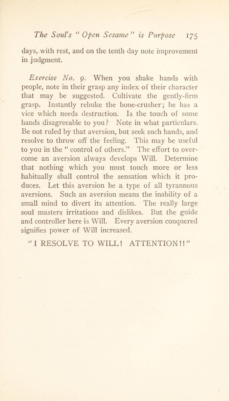 days, with rest, and on the tenth day note improvement in judgment. Exercise No. 9. When you shake hands with people, note in their grasp any index of their character that may be suggested. Cultivate the gently-firm grasp. Instantly rebuke the bone-crusher; he has a vice which needs destruction. Is the touch of some hands disagreeable to you? Note in what particulars. Be not ruled by that aversion, but seek such hands, and resolve to throw off the feeling. This may be useful to you in the “ control of others.” The effort to over¬ come an aversion always develops Will. Determine that nothing which you must touch more or less habitually shall control the sensation which it pro¬ duces. Let this aversion be a type of all tyrannous aversions. Such an aversion means the inability of a small mind to divert its attention. The really large soul masters irritations and dislikes. But the guide and controller here is Will. Every aversion conquered signifies power of Will increased. “ I RESOLVE TO WILL! ATTENTION!! ”