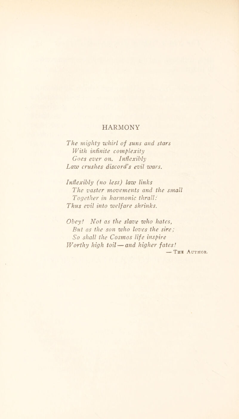 HARMONY The mighty whirl of suns and stars With infinite complexity Goes ever on. Inflexibly Law crushes discord’s evil wars. Inflexibly (no less) law links The vaster movements and the small Together in harmonic thrall: Thus evil into welfare shrinks. Obey! Not as the slave who hates, But as the son who loves the sire; So shall the Cosmos life inspire Worthy high toil — and higher fates! — The Author.