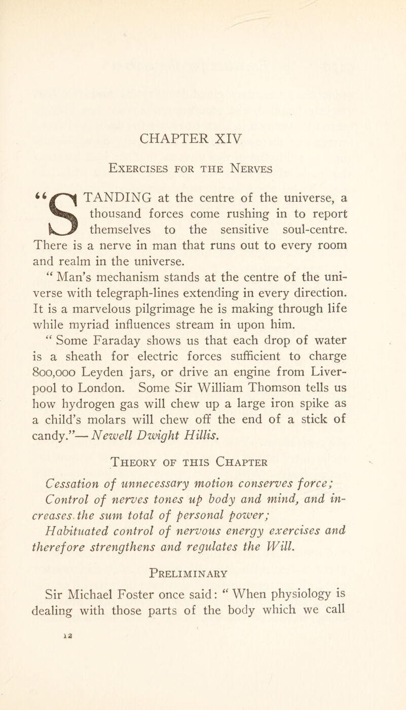 CHAPTER XIV Exercises for the Nerves TANDING at the centre of the universe, a thousand forces come rushing in to report themselves to the sensitive soul-centre. There is a nerve in man that runs out to every room and realm in the universe. “ Man’s mechanism stands at the centre of the uni¬ verse with telegraph-lines extending in every direction. It is a marvelous pilgrimage he is making through life while myriad influences stream in upon him. “ Some Faraday shows us that each drop of water is a sheath for electric forces sufficient to charge 800,000 Leyden jars, or drive an engine from Liver¬ pool to London. Some Sir William Thomson tells us how hydrogen gas will chew up a large iron spike as a child’s molars will chew off the end of a stick of candy.”— Newell Dwight Hillis. Theory of this Chapter Cessation of unnecessary motion conserves force; Control of nerves tones up body and mind, and in¬ creases. the sum total of personal power; Habituated control of nervous energy exercises and therefore strengthens and regulates the Will. Preliminary Sir Michael Foster once said: “ When physiology is dealing with those parts of the body which we call 12