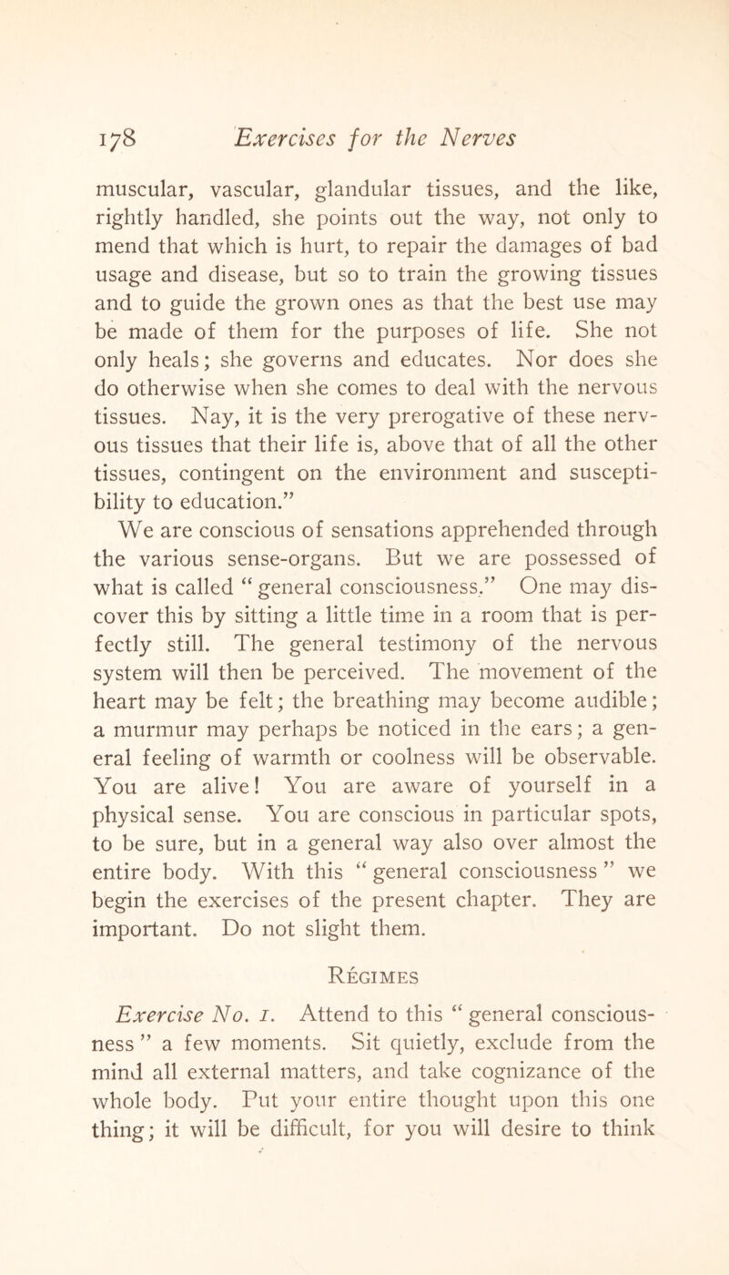 muscular, vascular, glandular tissues, and the like, rightly handled, she points out the way, not only to mend that which is hurt, to repair the damages of bad usage and disease, but so to train the growing tissues and to guide the grown ones as that the best use may be made of them for the purposes of life. She not only heals; she governs and educates. Nor does she do otherwise when she comes to deal with the nervous tissues. Nay, it is the very prerogative of these nerv¬ ous tissues that their life is, above that of all the other tissues, contingent on the environment and suscepti¬ bility to education.” We are conscious of sensations apprehended through the various sense-organs. But we are possessed of what is called “ general consciousness,” One may dis¬ cover this by sitting a little time in a room that is per¬ fectly still. The general testimony of the nervous system will then be perceived. The movement of the heart may be felt; the breathing may become audible; a murmur may perhaps be noticed in the ears; a gen¬ eral feeling of warmth or coolness will be observable. You are alive! You are aware of yourself in a physical sense. You are conscious in particular spots, to be sure, but in a general way also over almost the entire body. With this “ general consciousness ” we begin the exercises of the present chapter. They are important. Do not slight them. Regimes Exercise No. i. Attend to this “ general conscious¬ ness ” a few moments. Sit quietly, exclude from the mind all external matters, and take cognizance of the whole body. Put your entire thought upon this one thing; it will be difficult, for you will desire to think