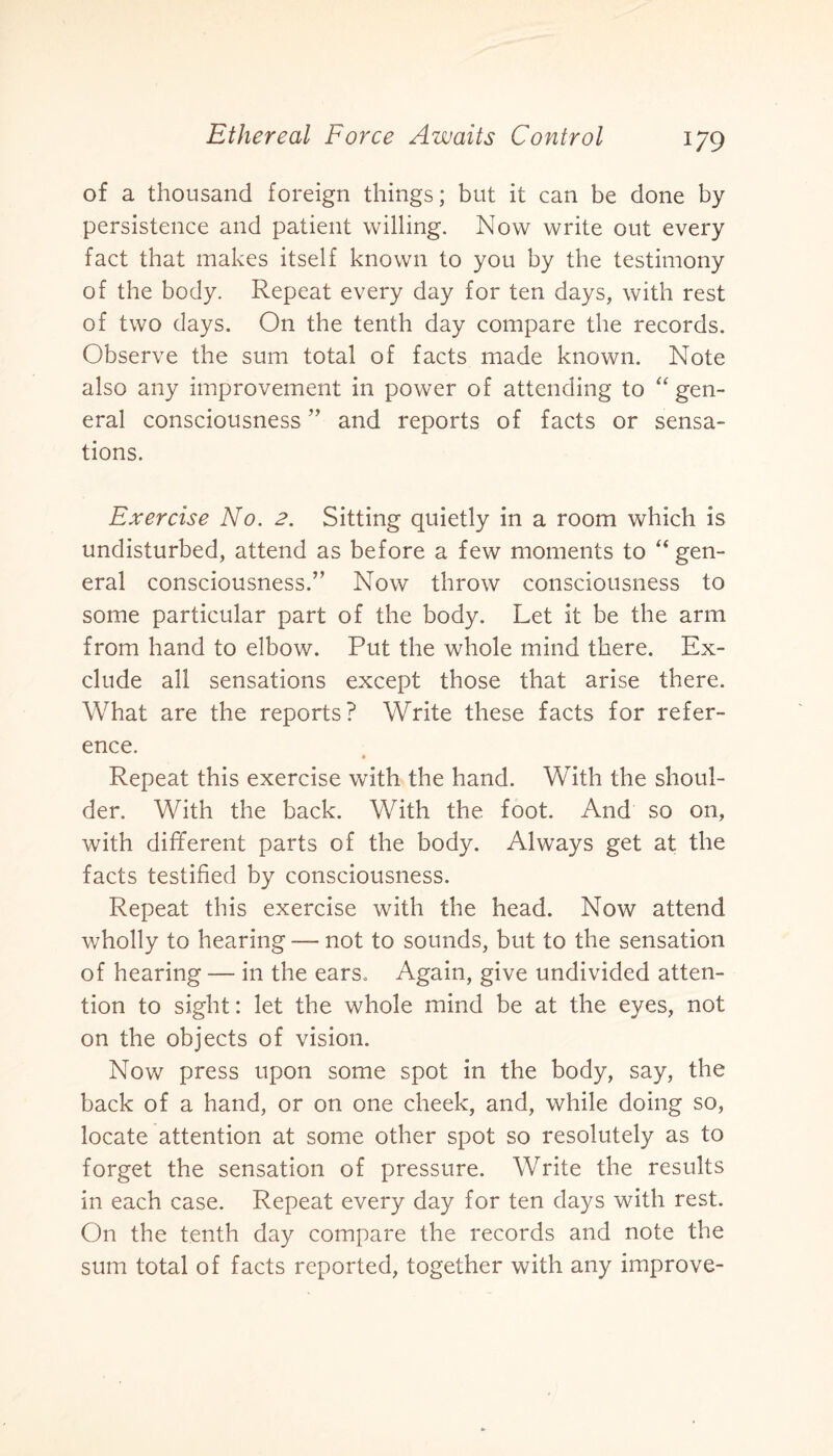 of a thousand foreign things; but it can be done by persistence and patient willing. Now write out every fact that makes itself known to you by the testimony of the body. Repeat every day for ten days, with rest of two days. On the tenth day compare the records. Observe the sum total of facts made known. Note also any improvement in power of attending to “ gen¬ eral consciousness ” and reports of facts or sensa¬ tions. Exercise No. 2. Sitting quietly in a room which is undisturbed, attend as before a few moments to “ gen¬ eral consciousness.” Now throw consciousness to some particular part of the body. Let it be the arm from hand to elbow. Put the whole mind there. Ex¬ clude all sensations except those that arise there. What are the reports? Write these facts for refer¬ ence. Repeat this exercise with the hand. With the shoul¬ der. With the back. With the foot. And so on, with different parts of the body. Always get at the facts testified by consciousness. Repeat this exercise with the head. Now attend wholly to hearing — not to sounds, but to the sensation of hearing — in the ears. Again, give undivided atten¬ tion to sight: let the whole mind be at the eyes, not on the objects of vision. Now press upon some spot in the body, say, the back of a hand, or on one cheek, and, while doing so, locate attention at some other spot so resolutely as to forget the sensation of pressure. Write the results in each case. Repeat every day for ten days with rest. On the tenth day compare the records and note the sum total of facts reported, together with any improve-