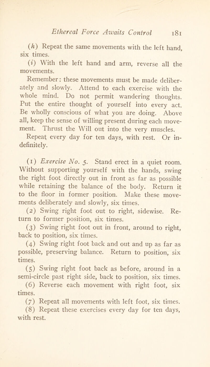 (h) Repeat the same movements with the left hand, six times. (i) With the left hand and arm, reverse all the movements. Remember: these movements must be made deliber¬ ately and slowly. Attend to each exercise with the whole mind. Do not permit wandering thoughts. Put the entire thought of yourself into every act. Be wholly conscious of what you are doing. Above all, keep the sense of willing present during each move¬ ment. Thrust the Will out into the very muscles. Repeat, every day for ten days, with rest. Or in¬ definitely. (1) Exercise No. 5. Stand erect in a quiet room. Without supporting yourself with the hands, swing the right foot directly out in front as far as possible while retaining the balance of the body. Return it to the floor in former position. Make these move¬ ments deliberately and slowly, six times. (2) Swing right foot out to right, sidewise. Re¬ turn to former position, six times. (3) Swing right foot out in front, around to right, back to position, six times. (4) Swing right foot back and out and up as far as possible, preserving balance. Return to position, six times. (5) Swing right foot back as before, around in a semi-circle past right side, back to position, six times. (6) Reverse each movement with right foot, six times. (7) Repeat all movements with left foot, six times. (8) Repeat these exercises every day for ten days, with rest.