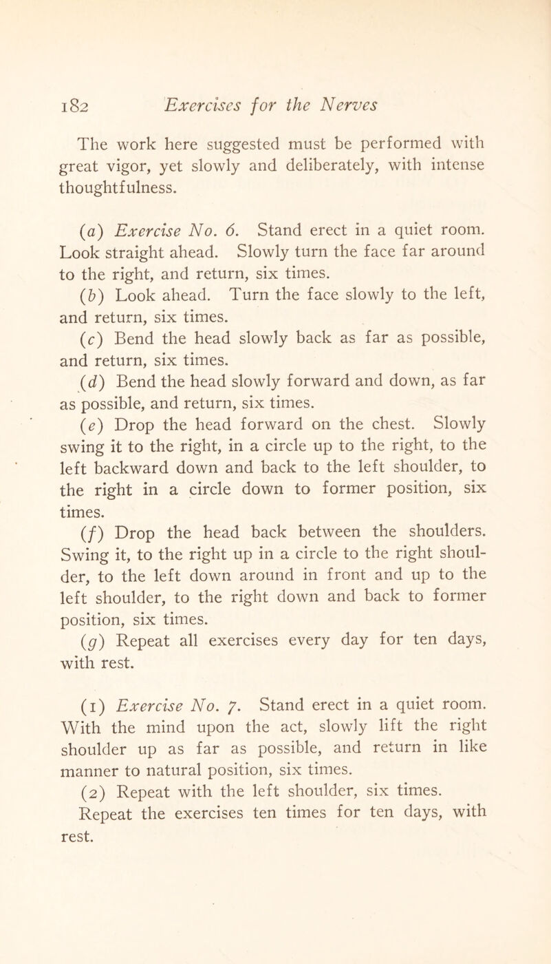 The work here suggested must be performed with great vigor, yet slowly and deliberately, with intense thoughtfulness. (a) Exercise No. 6. Stand erect in a quiet room. Look straight ahead. Slowly turn the face far around to the right, and return, six times. (b) Look ahead. Turn the face slowly to the left, and return, six times. (c) Bend the head slowly back as far as possible, and return, six times. (d) Bend the head slowly forward and down, as far as possible, and return, six times. (c) Drop the head forward on the chest. Slowly swing it to the right, in a circle up to the right, to the left backward down and back to the left shoulder, to the right in a circle down to former position, six times. (/) Drop the head back between the shoulders. Swing it, to the right up in a circle to the right shoul¬ der, to the left down around in front and up to the left shoulder, to the right down and back to former position, six times. (g) Repeat all exercises every day for ten days, with rest. (1) Exercise No. g. Stand erect in a quiet room. With the mind upon the act, slowly lift the right shoulder up as far as possible, and return in like manner to natural position, six times. (2) Repeat with the left shoulder, six times. Repeat the exercises ten times for ten days, with rest.