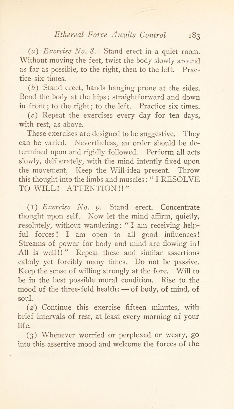 (a) Exercise No. 8. Stand erect in a quiet room. Without moving the feet, twist the body slowly around as far as possible, to the right, then to the left. Prac¬ tice six times. (b) Stand erect, hands hanging prone at the sides. Bend the body at the hips; straightforward and down in front; to the right; to the left. Practice six times. (c) Repeat the exercises every day for ten days, with rest, as above. These exercises are designed to be suggestive. They can be varied. Nevertheless, an order should be de- termined upon and rigidly followed. Perform all acts slowly, deliberately, with the mind intently fixed upon the movement. Keep the Will-idea present. Throw this thought into the limbs and muscles: “ I RESOLVE TO WILL! ATTENTION!! ” (1) Exercise No. 9. Stand erect. Concentrate thought upon self. Now let the mind affirm, quietly, resolutely, without wandering: “ I am receiving help¬ ful forces! 1 am open to all good influences! Streams of power for body and mind are flowing in! All is well!! ” Repeat these and similar assertions calmly yet forcibly many times. Do not be passive. Keep the sense of willing strongly at the fore. Will to be in the best possible moral condition. Rise to the mood of the three-fold health:—-of body, of mind, of soul. (2) Continue this exercise fifteen minutes, with brief intervals of rest, at least every morning of your life. (3) Whenever worried or perplexed or weary, go into this assertive mood and welcome the forces of the