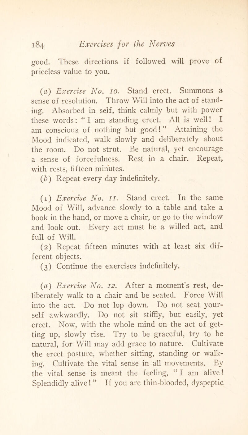 good. These directions if followed will prove of priceless value to you. (a) Exercise No. 10. Stand erect. Summons a sense of resolution. Throw Will into the act of stand¬ ing. Absorbed in self, think calmly but with power these words: “ I am standing erect. All is well! I am conscious of nothing but good! ” Attaining the Mood indicated, walk slowly and deliberately about the room. Do not strut. Be natural, yet encourage a sense of forcefulness. Rest in a chair. Repeat, with rests, fifteen minutes. (b) Repeat every day indefinitely. (1) Exercise No. 11. Stand erect. In the same Mood of Will, advance slowly to a table and take a book in the hand, or move a chair, or go to the window and look out. Every act must be a willed act, and full of Will. (2) Repeat fifteen minutes with at least six dif¬ ferent objects. (3) Continue the exercises indefinitely. (a) Exercise No. 12. After a moment’s rest, de¬ liberately walk to a chair and be seated. Force Will into the act. Do not lop down. Do not seat your¬ self awkwardly. Do not sit stiffly, but easily, yet erect. Now, with the whole mind on the act of get¬ ting up, slowly rise. Try to be graceful, try to be natural, for Will may add grace to nature. Cultivate the erect posture, whether sitting, standing or walk¬ ing. Cultivate the vital sense in all movements. By the vital sense is meant the feeling, “ I am alive! Splendidly alive! ” If you are thin-blooded, dyspeptic