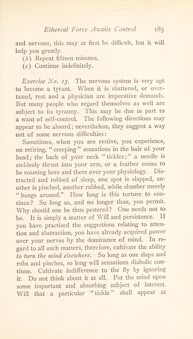 and nervous, this may at first be difficult, but it will help you greatly. (b) Repeat fifteen minutes. (c) Continue indefinitely. Exercise No. 13. The nervous system is very apt to become a tyrant. When it is shattered, or over¬ taxed, rest and a physician are imperative demands. But many people who regard themselves as well are subject to its tyranny. This may be due in part to a want of self-control. The following directions may appear to be absurd; nevertheless, they suggest a way out of some nervous difficulties: Sometimes, when you are restive, you experience, on retiring, “ creeping ” sensations in the hair of your head; the back of your neck “ ticklesa needle is suddenly thrust into your arm, or a feather seems to be roaming here and there over your physiology. Dis¬ tracted and robbed of sleep, one spot is slapped, an¬ other is pinched, another rubbed, while slumber merely “ hangs around.” How long is this torture to con¬ tinue? So long as, and no longer than, you permit. Why should one be thus pestered? One needs not to be. It is simply a matter of Will and persistence. If you have practised the suggestions relating to atten¬ tion and abstraction, you have already acquired power over your nerves by the dominance of mind. In re¬ gard to all such matters, therefore, cultivate the ability to turn the mind elsewhere. So long as one slaps and rubs and pinches, so long will sensations diabolic con¬ tinue. Cultivate indifference to the fly by ignoring it. Do not think about it at all. Put the mind upon some important and absorbing subject of interest. Will that a particular “tickle” shall appear at