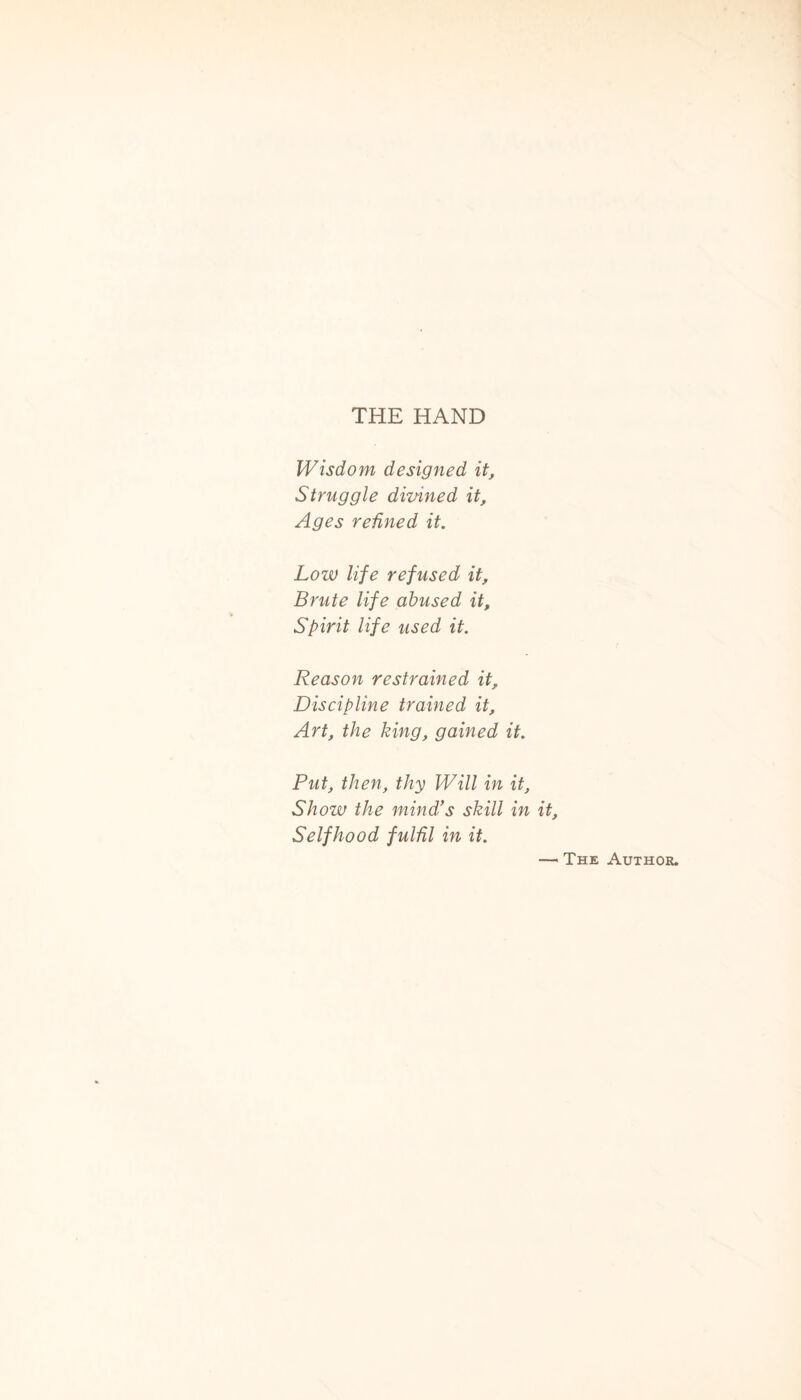 THE HAND Wisdom designed it. Struggle divined it. Ages refined it. Low life refused it. Brute life abused it. Spirit life used it. Reason restrained it. Discipline trained it. Art, the king, gained it. Put, then, thy Will in it, Show the mind's skill in it, Selfhood fulfil in it. — The Author.