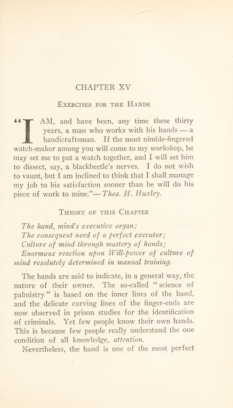 CHAPTER XV Exercises for the Hands 1|” AM, and have been, any time these thirty years, a man who works with his hands — a JH handicraftsman. If the most nimble-fingered watch-maker among you will come to my workshop, he may set me to put a watch together, and I will set him to dissect, say, a blackbeetle’s nerves. I do not wish to vaunt, but I am inclined to think that I shall manage my job to his satisfaction sooner than he will do his piece of work to mine/’—Thos. H. Huxley. Theory of this Chapter The hand, mind’s executive organ; The consequent need of a perfect executor; Culture of mind through mastery of hands; Enormous reaction upon Will-power of culture of mind resolutely determined in manual training. The hands are said to indicate, in a general way, the nature of their owner. The so-called “ science of palmistry” is based on the inner lines of the hand, and the delicate curving lines of the finger-ends are now observed in prison studies for the identification of criminals. Yet few people know their own hands. This is because few people really understand the one condition of all knowledge, attention. Nevertheless, the hand is one of the most perfect
