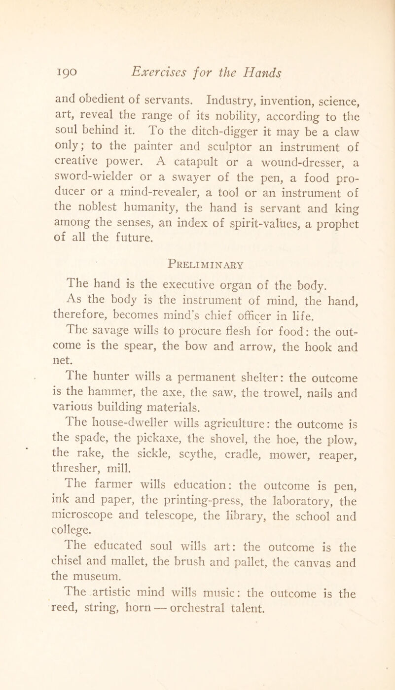 and obedient of servants. Industry, invention, science, art, reveal the range of its nobility, according to the soul behind it. To the ditch-digger it may be a claw only; to the painter and sculptor an instrument of creative power. A catapult or a wound-dresser, a sword-wielder or a swayer of the pen, a food pro¬ ducer or a mind-revealer, a tool or an instrument of the noblest humanity, the hand is servant and king among the senses, an index of spirit-values, a prophet of all the future. Preliminary The hand is the executive organ of the body. As the body is the instrument of mind, the hand, therefore, becomes mind’s chief officer in life. The savage wills to procure flesh for food: the out¬ come is the spear, the bow and arrow, the hook and net. The hunter wills a permanent shelter: the outcome is the hammer, the axe, the saw, the trowel, nails and various building materials. The house-dweller wills agriculture: the outcome is the spade, the pickaxe, the shovel, the hoe, the plow, the rake, the sickle, scythe, cradle, mower, reaper, thresher, mill. The farmer wills education: the outcome is pen, ink and paper, the printing-press, the laboratory, the microscope and telescope, the library, the school and college. The educated soul wills art: the outcome is the chisel and mallet, the brush and pallet, the canvas and the museum. The.artistic mind wills music: the outcome is the reed, string, horn — orchestral talent.