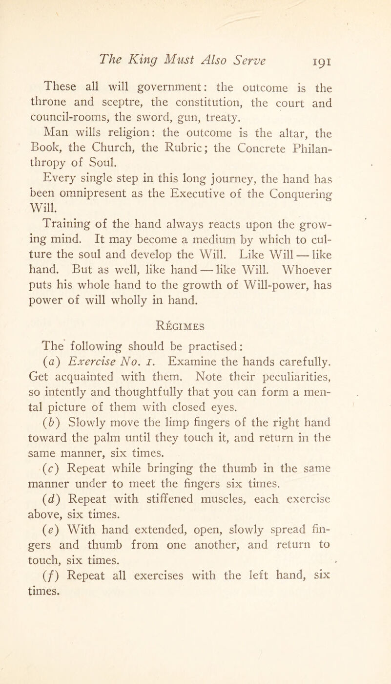 These all will government: the outcome is the throne and sceptre, the constitution, the court and council-rooms, the sword, gun, treaty. Man wills religion: the outcome is the altar, the Book, the Church, the Rubric; the Concrete Philan¬ thropy of Soul. Every single step in this long journey, the hand has been omnipresent as the Executive of the Conquering Will. Training of the hand always reacts upon the grow¬ ing mind. It may become a medium by which to cul¬ ture the soul and develop the Will. Like Will — like hand. But as well, like hand — like Will. Whoever puts his whole hand to the growth of Will-power, has power of will wholly in hand. Regimes The following should be practised: (a) Exercise No. 1. Examine the hands carefully. Get acquainted with them. Note their peculiarities, so intently and thoughtfully that you can form a men¬ tal picture of them with closed eyes. (b) Slowly move the limp fingers of the right hand toward the palm until they touch it, and return in the same manner, six times. (c) Repeat while bringing the thumb in the same manner under to meet the fingers six times. (d) Repeat with stiffened muscles, each exercise above, six times. (e) With hand extended, open, slowly spread fin¬ gers and thumb from one another, and return to touch, six times. (/) Repeat all exercises with the left hand, six times.