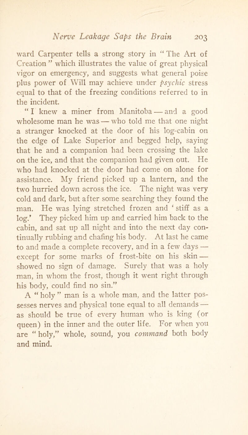ward Carpenter tells a strong story in “ The Art of Creation ” which illustrates the value of great physical vigor on emergency, and suggests what general poise plus power of Will may achieve under psychic stress equal to that of the freezing conditions referred to in the incident. “I knew a miner from Manitoba—-and a good wholesome man he was — who told me that one night a stranger knocked at the door of his log-cabin on the edge of Lake Superior and begged help, saying that he and a companion had been crossing the lake on the ice, and that the companion had given out. He who had knocked at the door had come on alone for assistance. My friend picked up a lantern, and the two hurried down across the ice. The night was very cold and dark, but after some searching they found the man. He was lying stretched frozen and ‘ stiff as a log/ They picked him up and carried him back to the cabin, and sat up all night and into the next day con¬ tinually rubbing and chafing his body. At last he came to and made a complete recovery, and in a few days — except for some marks of frost-bite on his skin •—- showed no sign of damage. Surely that was a holy man, in whom the frost, though it went right through his body, could find no sin.” A “ holy ” man is a whole man, and the latter pos¬ sesses nerves and physical tone equal to all demands — as should be true of every human who is king (or queen) in the inner and the outer life. For when you are “ holy,’’ whole, sound, you command both body and mind.