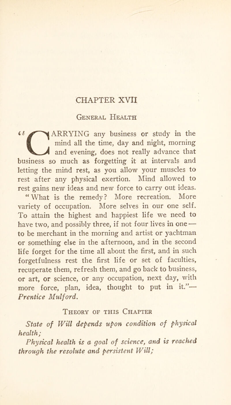 CHAPTER XVII General Health ^ ARRYING any business or study in the 9 mind all the time* day and night, morning \ J and evening, does not really advance that business so much as forgetting it at intervals and letting the mind rest, as you allow your muscles to rest after any physical exertion. Mind allowed to rest gains new ideas and new force to carry out ideas. “ What is the remedy ? More recreation. More variety of occupation. More selves in our one self. To attain the highest and happiest life we need to have two, and possibly three, if not four lives in one — to be merchant in the morning and artist or yachtman or something else in the afternoon, and in the second life forget for the time all about the first, and in such forgetfulness rest the first life or set of faculties, recuperate them, refresh them, and go back to business, or art, or science, or any occupation, next day, with more force, plan, idea, thought to put in it”— Prentice Mulford. Theory of this Chapter State of Will depends upon condition of physical health; Physical health is a goal of science, and is reached through the resolute and persistent Will;