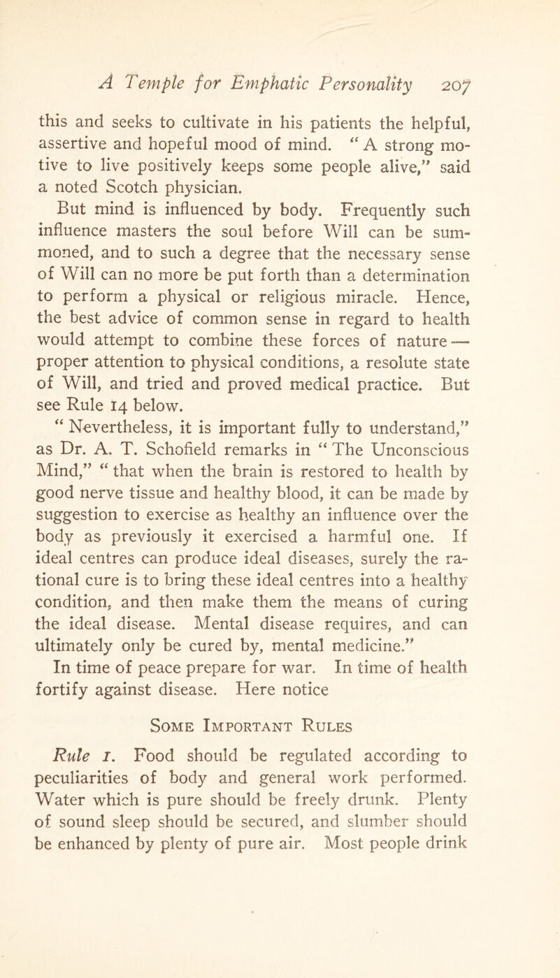 this and seeks to cultivate in his patients the helpful, assertive and hopeful mood of mind. “ A strong mo¬ tive to live positively keeps some people alive/' said a noted Scotch physician. But mind is influenced by body. Frequently such influence masters the soul before Will can be sum¬ moned, and to such a degree that the necessary sense of Will can no more be put forth than a determination to perform a physical or religious miracle. Hence, the best advice of common sense in regard to health would attempt to combine these forces of nature — proper attention to physical conditions, a resolute state of Will, and tried and proved medical practice. But see Rule 14 below. “ Nevertheless, it is important fully to understand,” as Dr. A. T. Schofield remarks in “ The Unconscious Mind,” “ that when the brain is restored to health by good nerve tissue and healthy blood, it can be made by suggestion to exercise as healthy an influence over the body as previously it exercised a harmful one. If ideal centres can produce ideal diseases, surely the ra~ tional cure is to bring these ideal centres into a healthy condition, and then make them the means of curing the ideal disease. Mental disease requires, and can ultimately only be cured by, mental medicine.” In time of peace prepare for war. In time of health fortify against disease. Here notice Some Important Rules Rule I. Food should be regulated according to peculiarities of body and general work performed. Water which is pure should be freely drunk. Plenty of sound sleep should be secured, and slumber should be enhanced by plenty of pure air. Most people drink