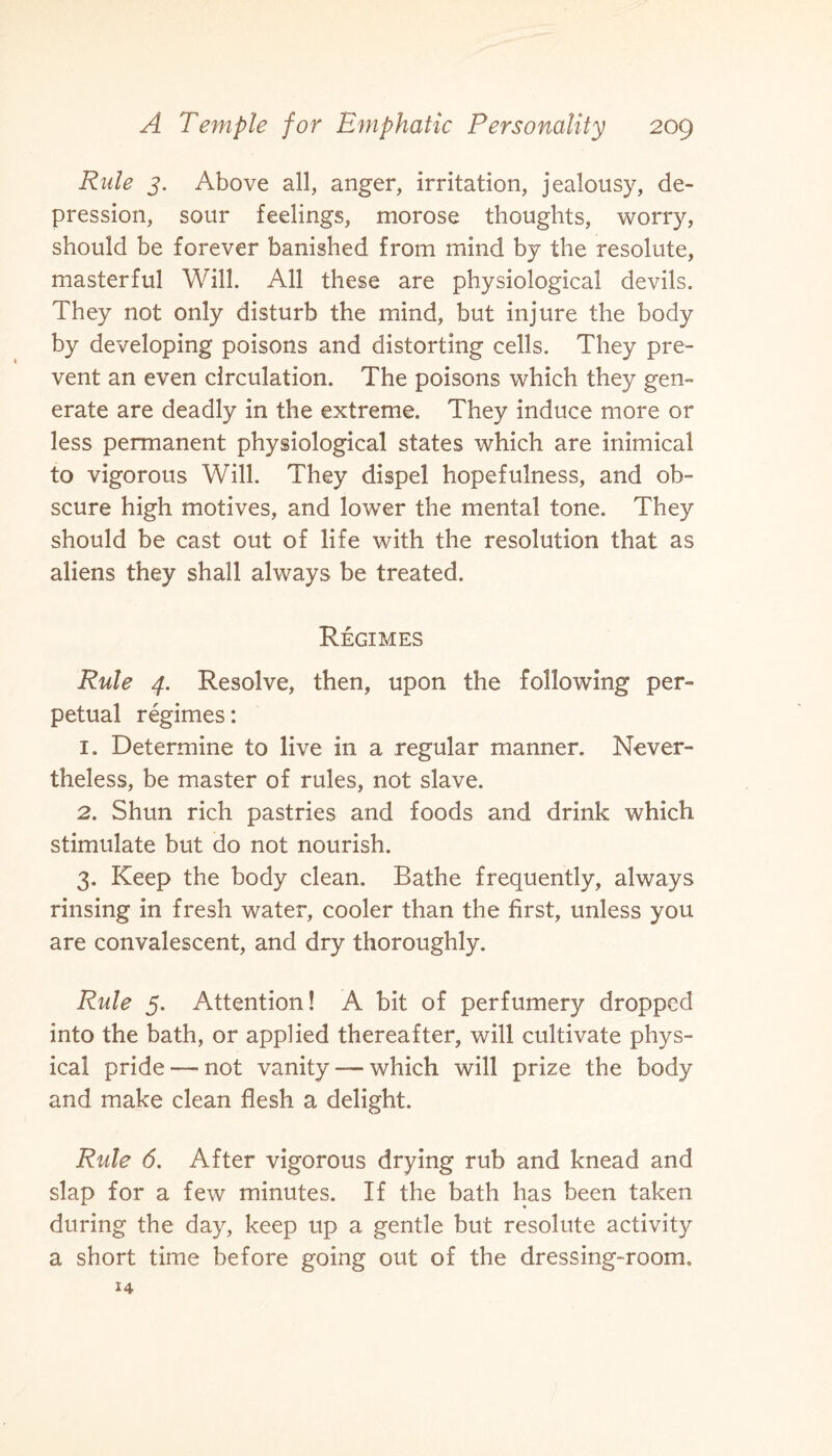 Rule 3. Above all, anger, irritation, jealousy, de¬ pression, sour feelings, morose thoughts, worry, should be forever banished from mind by the resolute, masterful Will. All these are physiological devils. They not only disturb the mind, but injure the body by developing poisons and distorting cells. They pre¬ vent an even circulation. The poisons which they gen¬ erate are deadly in the extreme. They induce more or less permanent physiological states which are inimical to vigorous Will. They dispel hopefulness, and ob¬ scure high motives, and lower the mental tone. They should be cast out of life with the resolution that as aliens they shall always be treated. Regimes Rule 4. Resolve, then, upon the following per¬ petual regimes: 1. Determine to live in a regular manner. Never¬ theless, be master of rules, not slave. 2. Shun rich pastries and foods and drink which stimulate but do not nourish. 3. Keep the body clean. Bathe frequently, always rinsing in fresh water, cooler than the first, unless you are convalescent, and dry thoroughly. Rule 5. Attention! A bit of perfumery dropped into the bath, or applied thereafter, will cultivate phys¬ ical pride —- not vanity — which will prize the body and make clean flesh a delight. Rule 6. After vigorous drying rub and knead and slap for a few minutes. If the bath has been taken during the day, keep up a gentle but resolute activity a short time before going out of the dressing-room. 14