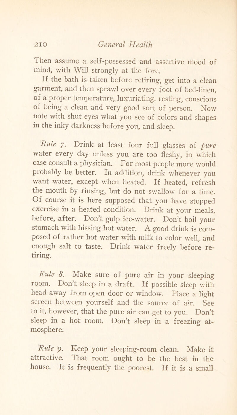 Then assume a self-possessed and assertive mood of mind, with Will strongly at the fore. If the bath is taken before retiring, get into a clean garment, and then sprawl over every foot of bed-linen, of a proper temperature, luxuriating, resting, conscious of being a clean and very good sort of person. Now note with shut eyes what you see of colors and shapes in the inky darkness before you, and sleep. Rule 7. Drink at least four full glasses of pure water every day unless you are too fleshy, in which case consult a physician. For most people more would probably be better. In addition, drink whenever you want water, except when heated. If heated, refresh the mouth by rinsing, but do not swallow for a time. Of course it is here supposed that you have stopped exercise in a heated condition. Drink at your meals, before, after. Don’t gulp ice-water. Don’t boil your stomach with hissing hot water. A good drink is com¬ posed of rather hot water with milk to color well, and enough salt to taste. Drink water freely before re¬ tiring. Rule 8. Make sure of pure air in your sleeping room. Don’t sleep in a draft. If possible sleep with head away from open door or window. Place a light screen between yourself and the source of air. See to it, however, that the pure air can get to you. Don’t sleep in a hot room. Don’t sleep in a freezing at¬ mosphere. Rule 9. Keep your sleeping-room clean. Make it attractive. That room ought to be the best in the house. It is frequently the poorest. If it is a small