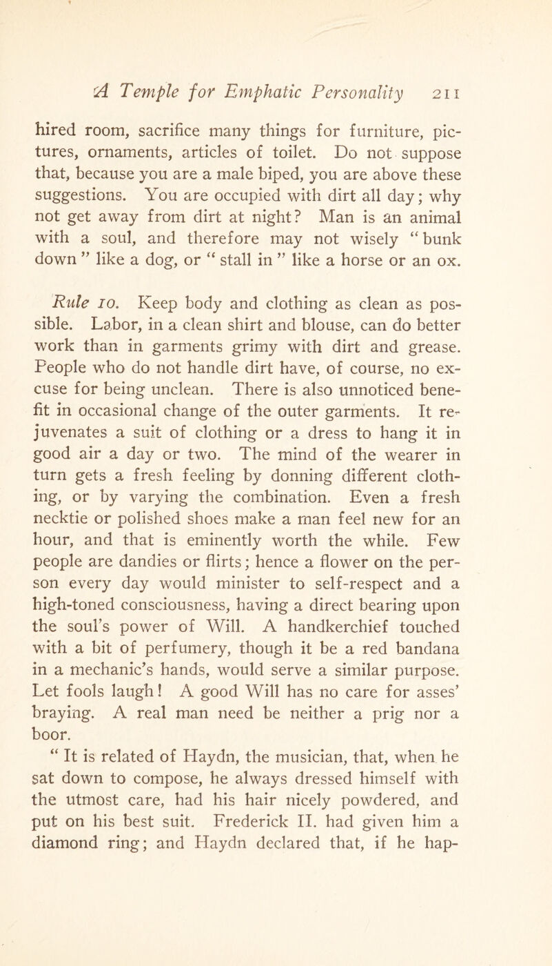 hired room, sacrifice many things for furniture, pic¬ tures, ornaments, articles of toilet. Do not suppose that, because you are a male biped, you are above these suggestions. You are occupied with dirt all day; why not get away from dirt at night? Man is an animal with a soul, and therefore may not wisely “ bunk down ” like a dog, or “ stall in ” like a horse or an ox. Rule io. Keep body and clothing as clean as pos¬ sible. Labor, in a clean shirt and blouse, can do better work than in garments grimy with dirt and grease. People who do not handle dirt have, of course, no ex¬ cuse for being unclean. There is also unnoticed bene¬ fit in occasional change of the outer garments. It re¬ juvenates a suit of clothing or a dress to hang it in good air a day or two. The mind of the wearer in turn gets a fresh feeling by donning different cloth¬ ing, or by varying the combination. Even a fresh necktie or polished shoes make a man feel new for an hour, and that is eminently worth the while. Few people are dandies or flirts; hence a flower on the per¬ son every day would minister to self-respect and a high-toned consciousness, having a direct bearing upon the soul’s power of Will. A handkerchief touched with a bit of perfumery, though it be a red bandana in a mechanic’s hands, would serve a similar purpose. Let fools laugh! A good Will has no care for asses’ braying. A real man need be neither a prig nor a boor. “ It is related of Haydn, the musician, that, when he sat down to compose, he always dressed himself with the utmost care, had his hair nicely powdered, and put on his best suit. Frederick II. had given him a diamond ring; and Haydn declared that, if he hap-