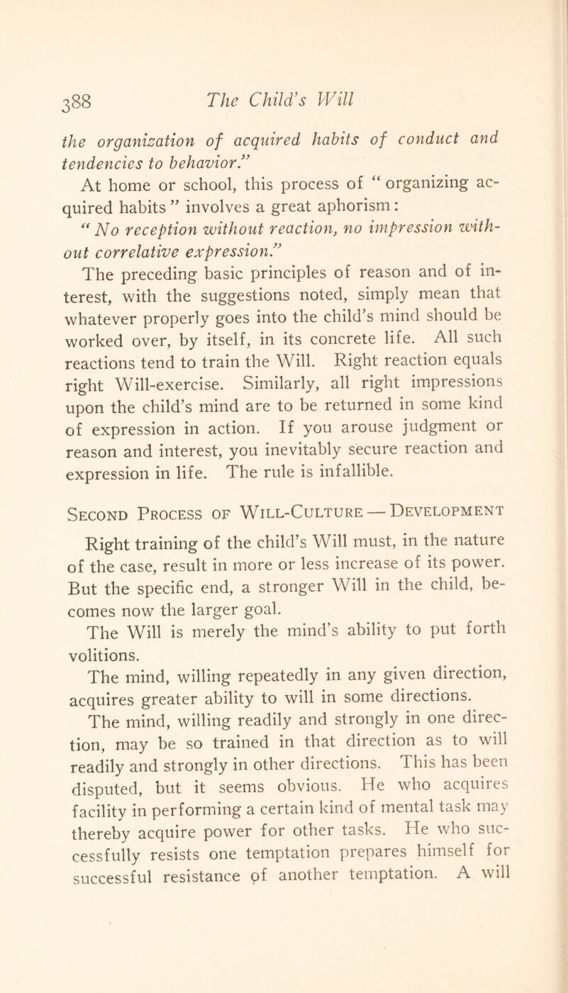 the organisation of acquired habits of conduct and tendencies to behavior.” At home or school, this process of “ organizing ac¬ quired habits ” involves a great aphorism : “No reception without reaction, no impression with¬ out correlative expression.” The preceding basic principles of reason and of in¬ terest, with the suggestions noted, simply mean that whatever properly goes into the child’s mind should be worked over, by itself, in its concrete life. All such reactions tend to train the Will. Right reaction equals right Will-exercise. Similarly, all right impressions upon the child’s mind are to be returned in some kind of expression in action. If you arouse judgment or reason and interest, you inevitably secure reaction and expression in life. The rule is infallible. Second Process of Will-Culture —Development Right training of the child’s Will must, in the nature of the case, result in more or less increase of its power. But the specific end, a stronger Will in the child, be¬ comes now the larger goal. The Will is merely the mind’s ability to put forth volitions. The mind, willing repeatedly in any given direction, acquires greater ability to will in some directions. The mind, willing readily and strongly in one direc¬ tion, may be so trained in that direction as to will readily and strongly in other directions. This has been disputed, but it seems obvious. He who acquires facility in performing a certain kind of mental task may thereby acquire power for other tasks. He who suc¬ cessfully resists one temptation prepares himself for successful resistance of another temptation. A will