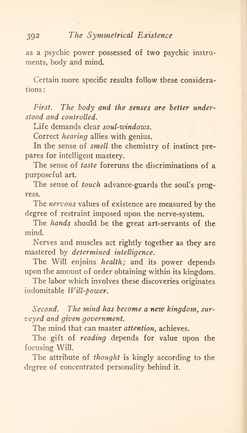 I 392 The Symmetrical Existence as a psychic power possessed of two psychic instru¬ ments, body and mind. Certain more specific results follow these considera¬ tions : First. The body and the senses are better under¬ stood and controlled. Life demands clear soul-windows. Correct hearing allies with genius. In the sense of smell the chemistry of instinct pre¬ pares for intelligent mastery. The sense of taste foreruns the discriminations of a purposeful art. The sense of touch advance-guards the soul’s prog¬ ress. The nervous values of existence are measured by the degree of restraint imposed upon the nerve-system. The hands should be the great art-servants of the mind. Nerves and muscles act rightly together as they are mastered by determined intelligence. The Will enjoins health; and its power depends upon the amount of order obtaining within its kingdom. The labor which involves these discoveries originates indomitable Will-power. Second. The mind has become a new kingdom, sur¬ veyed and given government. The mind that can master attention, achieves. The gift of reading depends for value upon the focusing Will. The attribute of thought is kingly according to the degree of concentrated personality behind it.