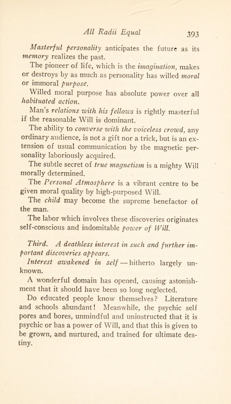 Masterful personality anticipates the future as its memory realizes the past. The pioneer of life, which is the imagination, makes or destroys by as much as personality has willed moral or immoral purpose. Willed moral purpose has absolute power over all habituated action. Man’s relations with his fellozvs is rightly masterful if the reasonable Will is dominant. The ability to converse with the voiceless crowd, any ordinary audience, is not a gift nor a trick, but is an ex¬ tension of usual communication by the magnetic per¬ sonality laboriously acquired. The subtle secret of true magnetism is a mighty Will morally determined. The Personal Atmosphere is a vibrant centre to be given moral quality by high-purposed Will. The child may become the supreme benefactor of the man. The labor which involves these discoveries originates self-conscious and indomitable pozver of Will. Third. A deathless interest in such and further im¬ portant discoveries appears. Interest awakened in self — hitherto largely un¬ known. A wonderful domain has opened, causing astonish¬ ment that it should have been so long neglected. Do educated people know themselves ? Literature and schools abundant! Meanwhile, the psychic self pores and bores, unmindful and uninstructed that it is psychic or has a power of Will, and that this is given to be grown, and nurtured, and trained for ultimate des¬ tiny.