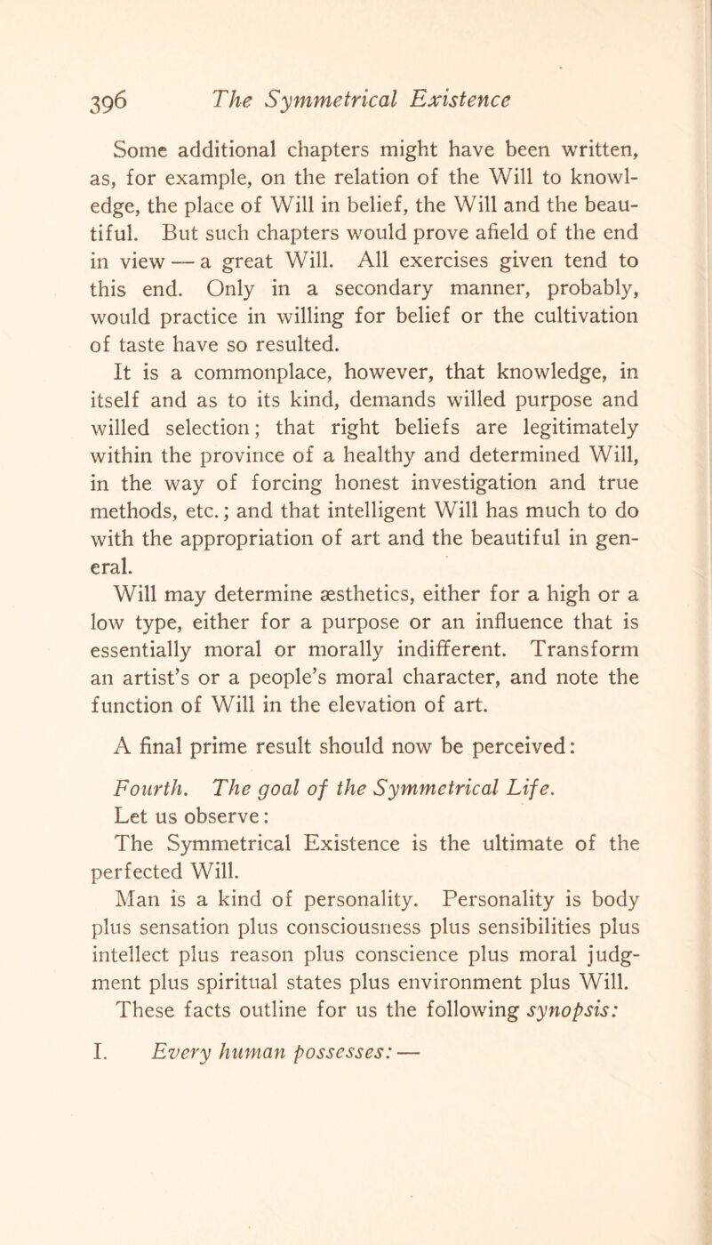 Some additional chapters might have been written, as, for example, on the relation of the Will to knowl¬ edge, the place of Will in belief, the Will and the beau¬ tiful. But such chapters would prove afield of the end in view — a great Will. All exercises given tend to this end. Only in a secondary manner, probably, would practice in willing for belief or the cultivation of taste have so resulted. It is a commonplace, however, that knowledge, in itself and as to its kind, demands willed purpose and willed selection; that right beliefs are legitimately within the province of a healthy and determined Will, in the way of forcing honest investigation and true methods, etc.; and that intelligent Will has much to do with the appropriation of art and the beautiful in gen¬ eral. Will may determine aesthetics, either for a high or a low type, either for a purpose or an influence that is essentially moral or morally indifferent. Transform an artist’s or a people’s moral character, and note the function of Will in the elevation of art. A final prime result should now be perceived: Fourth. The goal of the Symmetrical Life. Let us observe: The Symmetrical Existence is the ultimate of the perfected Will. Man is a kind of personality. Personality is body plus sensation plus consciousness plus sensibilities plus intellect plus reason plus conscience plus moral judg¬ ment plus spiritual states plus environment plus Will. These facts outline for us the following synopsis: I. Every hnma n p ossesses: —