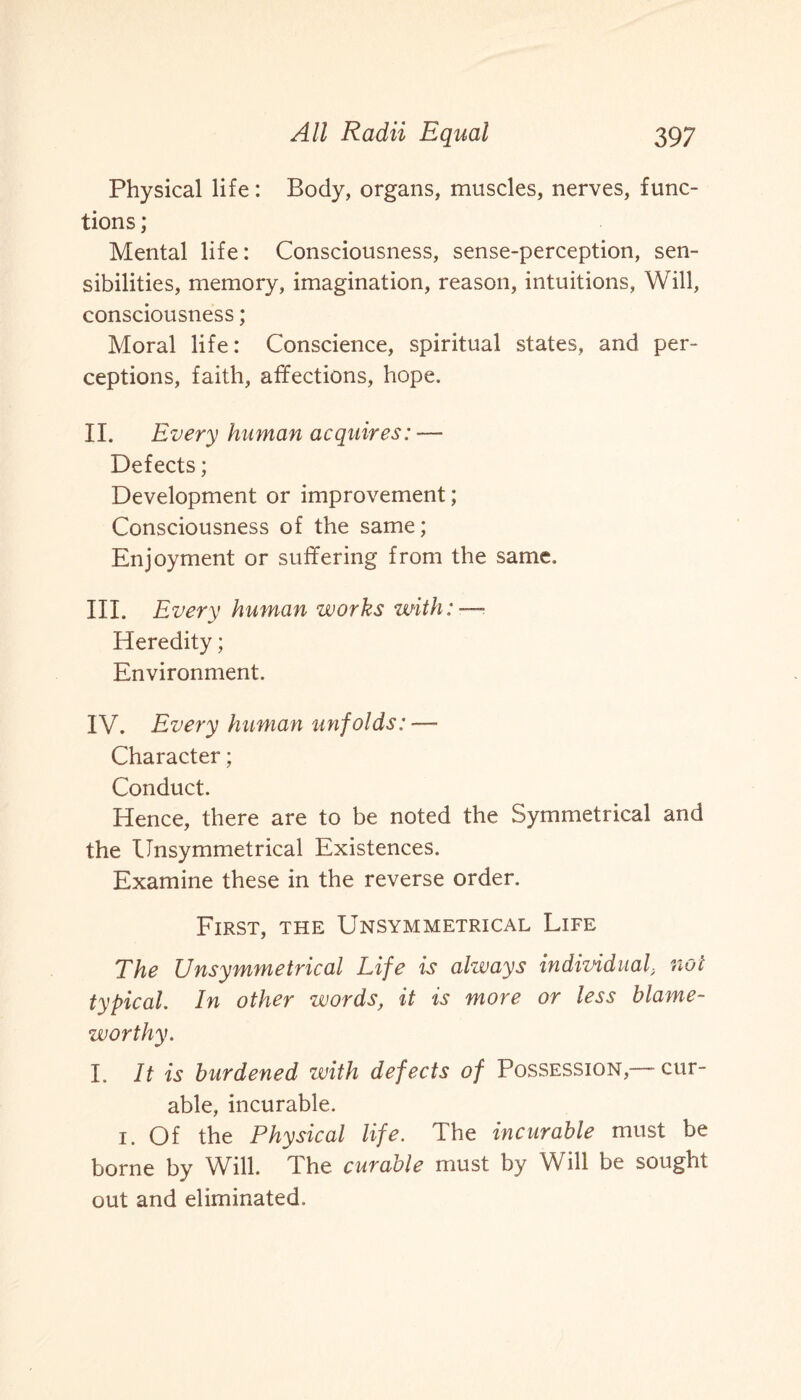 Physical life: Body, organs, muscles, nerves, func¬ tions ; Mental life: Consciousness, sense-perception, sen¬ sibilities, memory, imagination, reason, intuitions, Will, consciousness; Moral life: Conscience, spiritual states, and per¬ ceptions, faith, affections, hope. II. Every human acquires: -— Defects; Development or improvement; Consciousness of the same; Enjoyment or suffering from the same. III. Every human works with: — Heredity; Environment. IV. Every human unfolds: — Character; Conduct. Hence, there are to be noted the Symmetrical and the Unsymmetrical Existences. Examine these in the reverse order. First, the Unsymmetrical Life The Unsymmetrical Life is always individualnot typical. In other words, it is more or less blame¬ worthy. I. It is burdened with defects of Possession,—-cur¬ able, incurable. 1. Of the Physical life. The incurable must be borne by Will. The curable must by Will be sought out and eliminated.