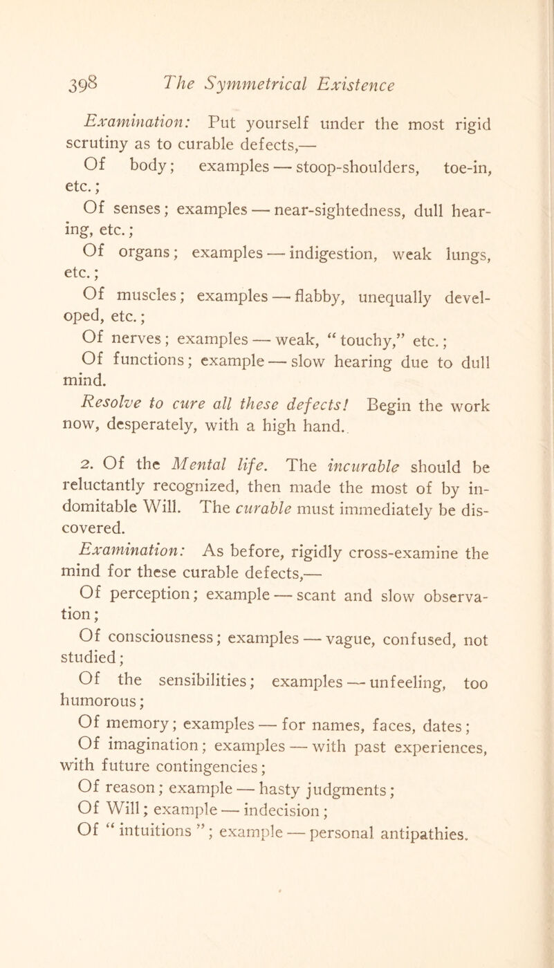 Examination: Put yourself under the most rigid scrutiny as to curable defects,— Of body; examples — stoop-shoulders, toe-in, etc.; Of senses; examples — near-sightedness, dull hear¬ ing, etc.; Of organs; examples — indigestion, weak lungs, etc.; Of muscles; examples—flabby, unequally devel¬ oped, etc.; Of nerves; examples — weak, “ touchy,” etc.; Of functions; example — slow hearing due to dull mind. Resolve to cure all these defects! Begin the work now, desperately, with a high hand. 2. Of the Mental life. The incurable should be reluctantly recognized, then made the most of by in¬ domitable Will. The curable must immediately be dis¬ covered. Examination: As before, rigidly cross-examine the mind for these curable defects,— Of perception; example — scant and slow observa¬ tion ; Of consciousness; examples — vague, confused, not studied; Of the sensibilities; examples — unfeeling, too humorous; Of memory; examples—for names, faces, dates; Of imagination; examples — with past experiences, with future contingencies; Of reason; example — hasty judgments; Of Will; example — indecision ; Of “ intuitions ” ; example — personal antipathies.