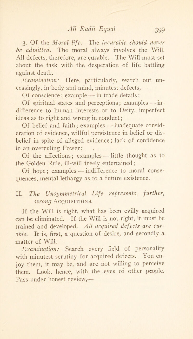 3. Of the Moral life. The incurable should never be admitted. The moral always involves the Will. All defects, therefore, are curable. The Will must set about the task with the desperation of life battling against death. Examination: Here, particularly, search out un¬ ceasingly, in body and mind, minutest defects,— Of conscience; example — in trade details ; Of spiritual states and perceptions; examples—un- difference to human interests or to Deity, imperfect ideas as to right and wrong in conduct; Of belief and faith; examples — inadequate consid¬ eration of evidence, willful persistence in belief or dis¬ belief in spite of alleged evidence; lack of confidence in an overruling Power; Of the affections; examples — little thought as to the Golden Rule, ill-will freely entertained; Of hope; examples — indifference to moral conse¬ quences, mental lethargy as to a future existence. II. The Unsymmetrical Life represents, further, zvrong Acquisitions. If the Will is right, what has been evilly acquired can be eliminated. If the Will is not right, it must be trained and developed. All acquired defects are cur¬ able. It is, first, a question of desire, and secondly a matter of Will. Examination: Search every field of personality with minutest scrutiny for acquired defects. You en¬ joy them, it may be, and are not willing to perceive them. Look, hence, with the eyes of other people. Pass under honest review,—