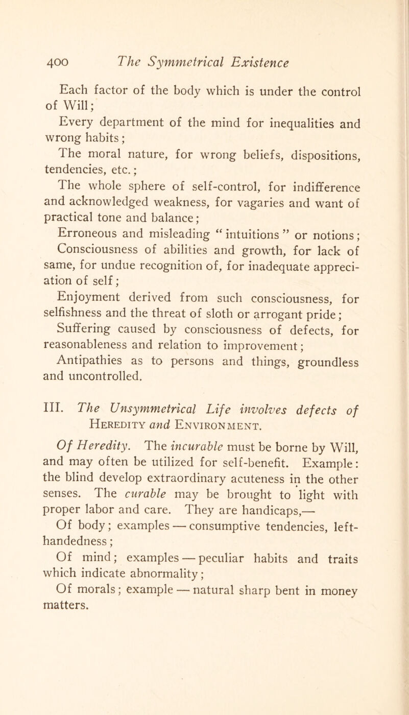 Each factor of the body which is under the control of Will; Every department of the mind for inequalities and wrong habits; The moral nature, for wrong beliefs, dispositions, tendencies, etc.; The whole sphere of self-control, for indifference and acknowledged weakness, for vagaries and want of practical tone and balance; Erroneous and misleading “ intuitions ” or notions; Consciousness of abilities and growth, for lack of same, for undue recognition of, for inadequate appreci¬ ation of self; Enjoyment derived from such consciousness, for selfishness and the threat of sloth or arrogant pride; Suffering caused by consciousness of defects, for reasonableness and relation to improvement; Antipathies as to persons and things, groundless and uncontrolled. III. The Unsymmetrical Life involves defects of Heredity and Environment. Of Heredity. The incurable must be borne by Will, and may often be utilized for self-benefit. Example: the blind develop extraordinary acuteness in the other senses. The curable may be brought to light with proper labor and care. They are handicaps,— Of body; examples — consumptive tendencies, left- handedness ; Of mind; examples — peculiar habits and traits which indicate abnormality; Of morals; example — natural sharp bent in money matters.