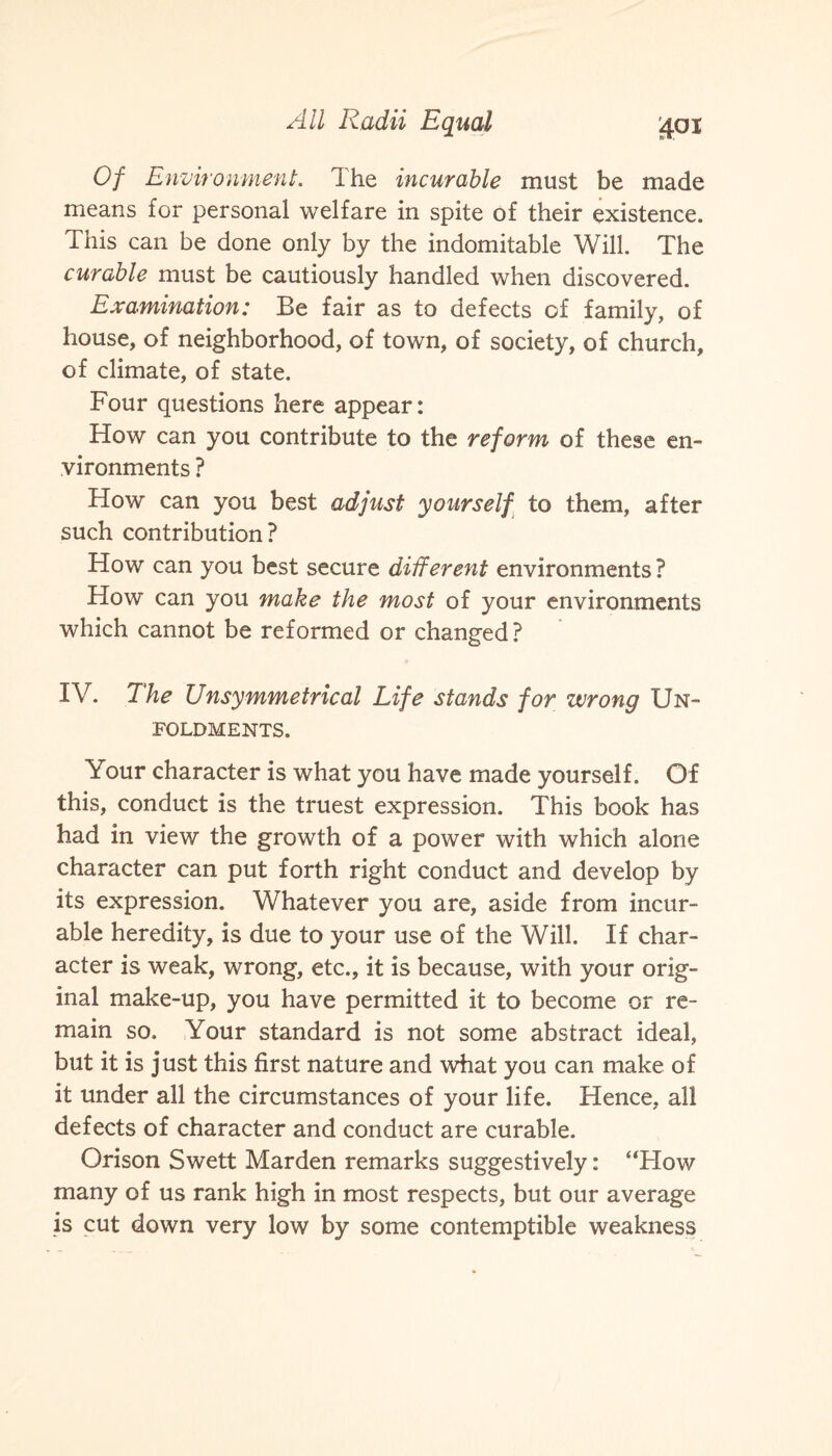 Of Environment. 1 he incurable must be made means for personal welfare in spite of their existence. This can be done only by the indomitable Will. The curable must be cautiously handled when discovered. Examination: Be fair as to defects of family, of house, of neighborhood, of town, of society, of church, of climate, of state. Four questions here appear: How can you contribute to the reform of these en¬ vironments ? How can you best adjust yourself to them, after such contribution? How can you best secure different environments ? How can you make the most of your environments which cannot be reformed or changed ? IV. The Unsymmetrical Life stands for wrong Un- FOLDMENTS. Your character is what you have made yourself. Of this, conduct is the truest expression. This book has had in view the growth of a power with which alone character can put forth right conduct and develop by its expression. Whatever you are, aside from incur¬ able heredity, is due to your use of the Will. If char¬ acter is weak, wrong, etc., it is because, with your orig¬ inal make-up, you have permitted it to become or re¬ main so. Your standard is not some abstract ideal, but it is just this first nature and what you can make of it under all the circumstances of your life. Hence, all defects of character and conduct are curable. Orison Swett Marden remarks suggestively: ‘‘How many of us rank high in most respects, but our average is cut down very low by some contemptible weakness