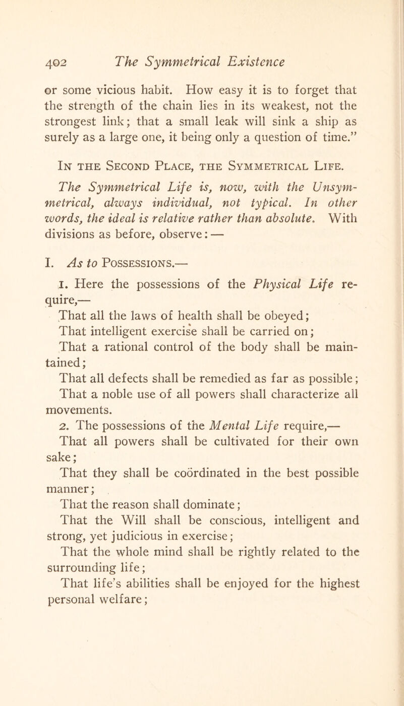 or some vicious habit. How easy it is to forget that the strength of the chain lies in its weakest, not the strongest link; that a small leak will sink a ship as surely as a large one, it being only a question of time.” In the Second Place, the Symmetrical Life. The Symmetrical Life is, now, with the Uasym¬ metrical, always individual, not typical. In other words, the ideal is relative rather than absolute. With divisions as before, observe: — I. As to Possessions.— 1. Here the possessions of the Physical Life re¬ quire,— That all the laws of health shall be obeyed; % That intelligent exercise shall be carried on; That a rational control of the body shall be main¬ tained ; That all defects shall be remedied as far as possible; That a noble use of all powers shall characterize ail movements. 2. The possessions of the Mental Life require,— That all powers shall be cultivated for their own sake; That they shall be coordinated in the best possible manner; That the reason shall dominate; That the Will shall be conscious, intelligent and strong, yet judicious in exercise; That the whole mind shall be rightly related to the surrounding life; That life’s abilities shall be enjoyed for the highest personal welfare;