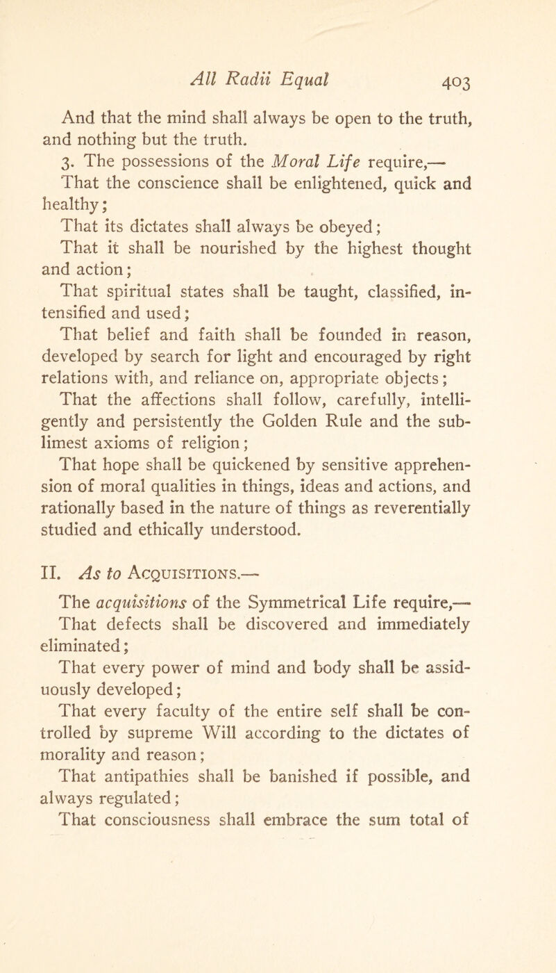 And that the mind shall always be open to the truth, and nothing but the truth, 3. The possessions of the Moral Life require,—• That the conscience shall be enlightened, quick and healthy; That its dictates shall always be obeyed; That it shall be nourished by the highest thought and action; That spiritual states shall be taught, classified, in¬ tensified and used; That belief and faith shall be founded in reason, developed by search for light and encouraged by right relations with, and reliance on, appropriate objects; That the affections shall follow, carefully, intelli¬ gently and persistently the Golden Rule and the sub- limest axioms of religion; That hope shall be quickened by sensitive apprehen¬ sion of moral qualities in things, ideas and actions, and rationally based in the nature of things as reverentially studied and ethically understood. II. As to Acquisitions.— The acquisitions of the Symmetrical Life require,— That defects shall be discovered and immediately eliminated; That every power of mind and body shall be assid¬ uously developed; That every faculty of the entire self shall be con¬ trolled by supreme Will according to the dictates of morality and reason; That antipathies shall be banished if possible, and always regulated; That consciousness shall embrace the sum total of