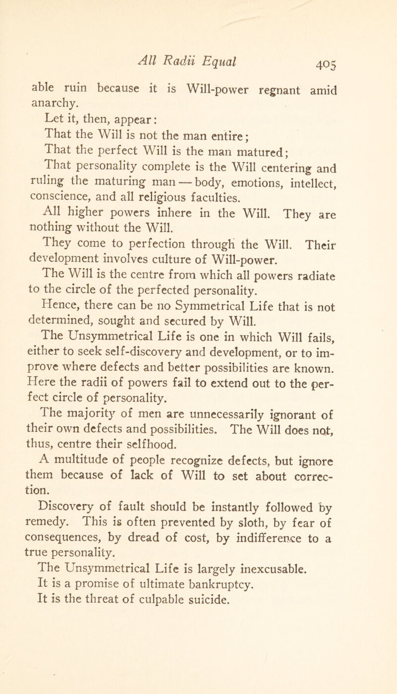 able ruin because it is Will-power regnant amid anarchy. Let it, then, appear: That the Will is not the man entire; That the perfect Will is the man matured; That personality complete is the Will centering and ruling the maturing man —body, emotions, intellect, conscience, and all religious faculties. All higher powers inhere in the Will. They are nothing without the Will. They come to perfection through the Will. Their development involves culture of Will-power. The Will is the centre from which all powers radiate to the circle of the perfected personality. Hence, there can be no Symmetrical Life that is not determined, sought and secured by Will. The Unsymmetrical Life is one in which Will fails, either to seek self-discovery and development, or to im¬ prove where defects and better possibilities are known. Here the radii of powers fail to extend out to the per¬ fect circle of personality. The majority of men are unnecessarily ignorant of their own defects and possibilities. The Will does not, thus, centre their selfhood. A multitude of people recognize defects, but ignore them because of lack of Will to set about correc¬ tion. Discovery of fault should be instantly followed by remedy. This is often prevented by sloth, by fear of consequences, by dread of cost, by indifference to a true personality. The Unsymmetrical Life is largely inexcusable. It is a promise of ultimate bankruptcy. It is the threat of culpable suicide.