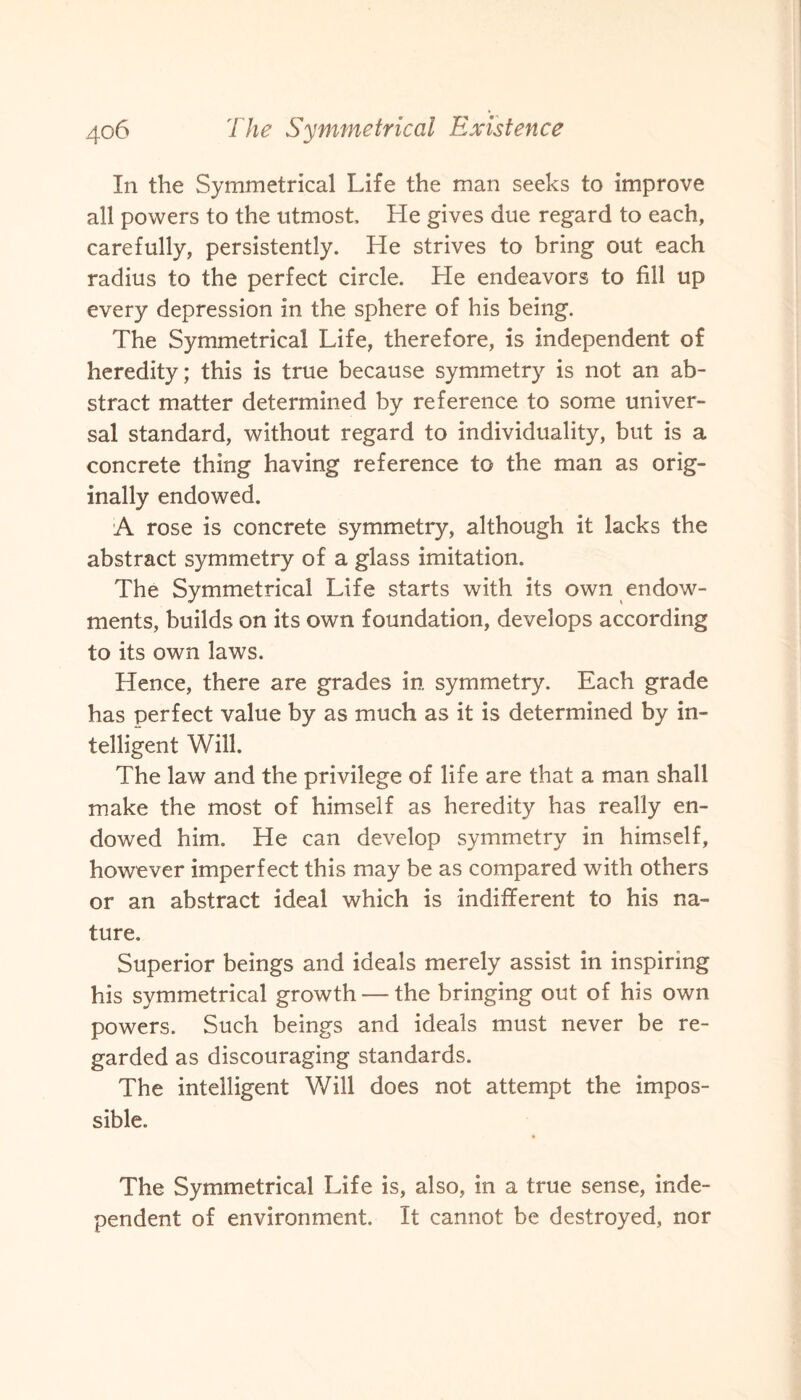 In the Symmetrical Life the man seeks to improve all powers to the utmost He gives due regard to each, carefully, persistently. He strives to bring out each radius to the perfect circle. He endeavors to fill up every depression in the sphere of his being. The Symmetrical Life, therefore, is independent of heredity; this is true because symmetry is not an ab¬ stract matter determined by reference to some univer¬ sal standard, without regard to individuality, but is a concrete thing having reference to the man as orig¬ inally endowed. A rose is concrete symmetry, although it lacks the abstract symmetry of a glass imitation. The Symmetrical Life starts with its own endow¬ ments, builds on its own foundation, develops according to its own laws. Hence, there are grades in symmetry. Each grade has perfect value by as much as it is determined by in¬ telligent Will. The law and the privilege of life are that a man shall make the most of himself as heredity has really en¬ dowed him. He can develop symmetry in himself, however imperfect this may be as compared with others or an abstract ideal which is indifferent to his na¬ ture. Superior beings and ideals merely assist in inspiring his symmetrical growth — the bringing out of his own powers. Such beings and ideals must never be re¬ garded as discouraging standards. The intelligent Will does not attempt the impos¬ sible. The Symmetrical Life is, also, in a true sense, inde¬ pendent of environment. It cannot be destroyed, nor